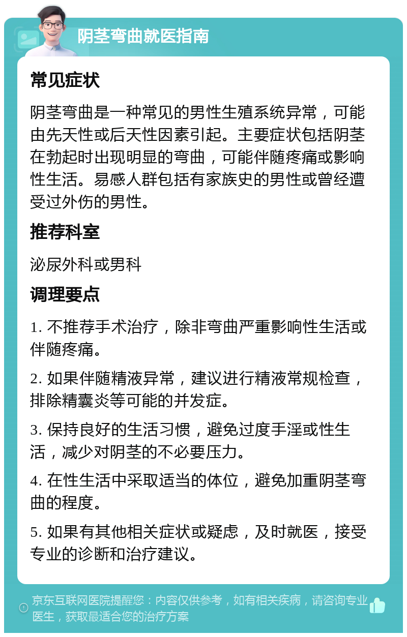 阴茎弯曲就医指南 常见症状 阴茎弯曲是一种常见的男性生殖系统异常，可能由先天性或后天性因素引起。主要症状包括阴茎在勃起时出现明显的弯曲，可能伴随疼痛或影响性生活。易感人群包括有家族史的男性或曾经遭受过外伤的男性。 推荐科室 泌尿外科或男科 调理要点 1. 不推荐手术治疗，除非弯曲严重影响性生活或伴随疼痛。 2. 如果伴随精液异常，建议进行精液常规检查，排除精囊炎等可能的并发症。 3. 保持良好的生活习惯，避免过度手淫或性生活，减少对阴茎的不必要压力。 4. 在性生活中采取适当的体位，避免加重阴茎弯曲的程度。 5. 如果有其他相关症状或疑虑，及时就医，接受专业的诊断和治疗建议。