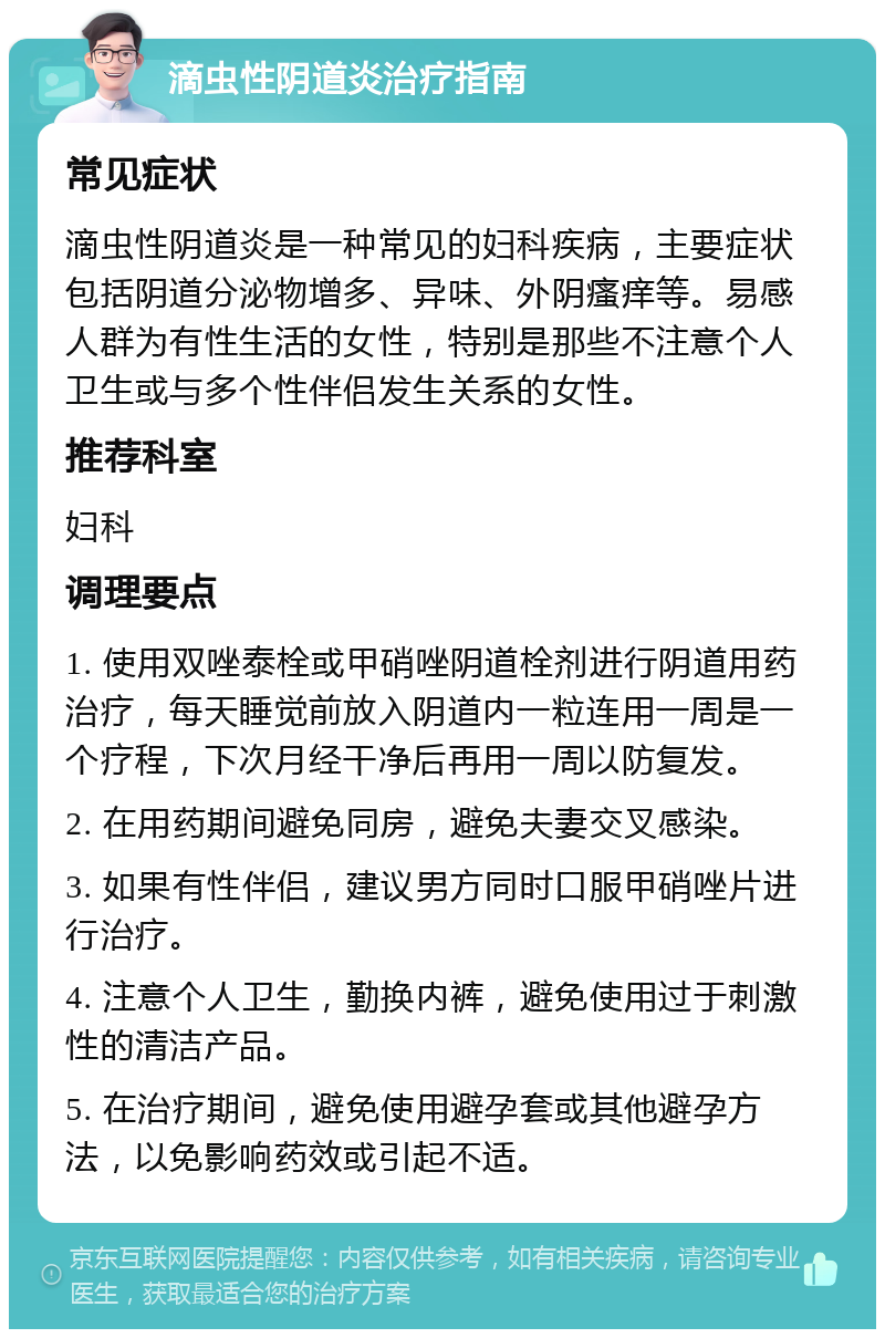 滴虫性阴道炎治疗指南 常见症状 滴虫性阴道炎是一种常见的妇科疾病，主要症状包括阴道分泌物增多、异味、外阴瘙痒等。易感人群为有性生活的女性，特别是那些不注意个人卫生或与多个性伴侣发生关系的女性。 推荐科室 妇科 调理要点 1. 使用双唑泰栓或甲硝唑阴道栓剂进行阴道用药治疗，每天睡觉前放入阴道内一粒连用一周是一个疗程，下次月经干净后再用一周以防复发。 2. 在用药期间避免同房，避免夫妻交叉感染。 3. 如果有性伴侣，建议男方同时口服甲硝唑片进行治疗。 4. 注意个人卫生，勤换内裤，避免使用过于刺激性的清洁产品。 5. 在治疗期间，避免使用避孕套或其他避孕方法，以免影响药效或引起不适。