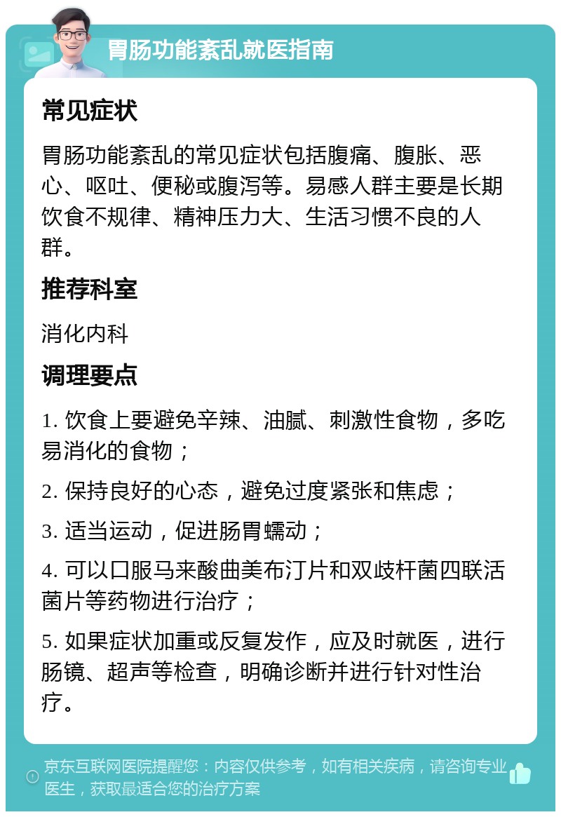 胃肠功能紊乱就医指南 常见症状 胃肠功能紊乱的常见症状包括腹痛、腹胀、恶心、呕吐、便秘或腹泻等。易感人群主要是长期饮食不规律、精神压力大、生活习惯不良的人群。 推荐科室 消化内科 调理要点 1. 饮食上要避免辛辣、油腻、刺激性食物，多吃易消化的食物； 2. 保持良好的心态，避免过度紧张和焦虑； 3. 适当运动，促进肠胃蠕动； 4. 可以口服马来酸曲美布汀片和双歧杆菌四联活菌片等药物进行治疗； 5. 如果症状加重或反复发作，应及时就医，进行肠镜、超声等检查，明确诊断并进行针对性治疗。