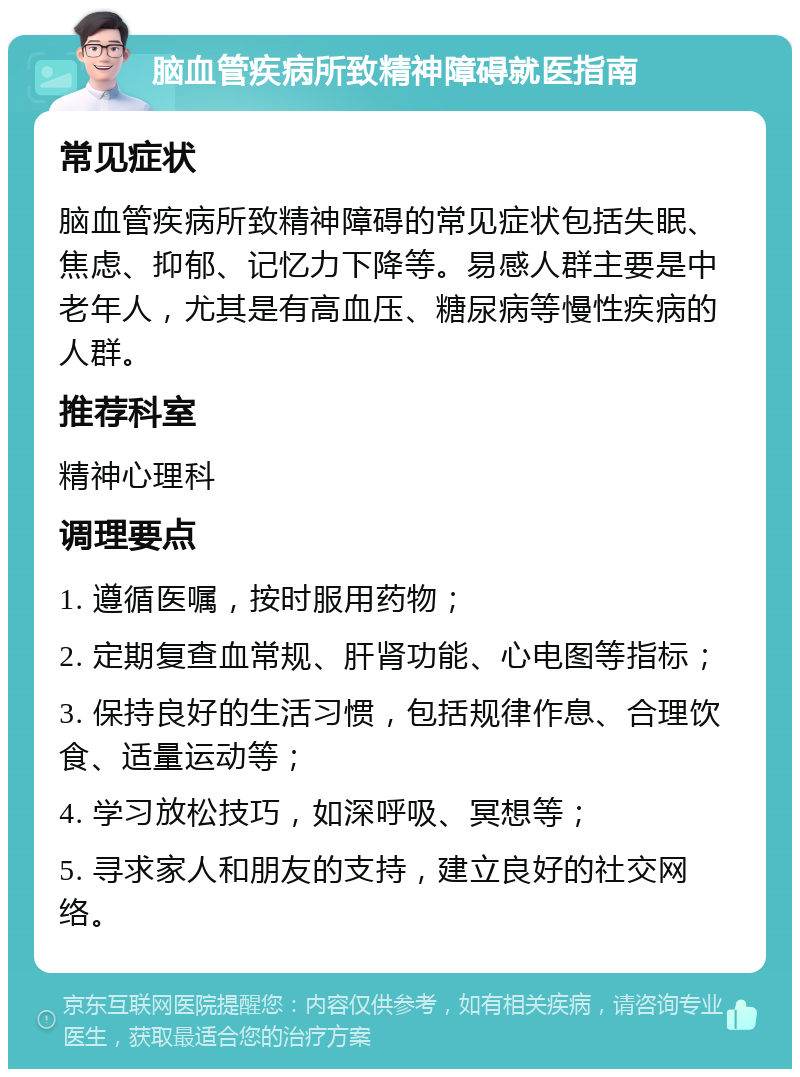 脑血管疾病所致精神障碍就医指南 常见症状 脑血管疾病所致精神障碍的常见症状包括失眠、焦虑、抑郁、记忆力下降等。易感人群主要是中老年人，尤其是有高血压、糖尿病等慢性疾病的人群。 推荐科室 精神心理科 调理要点 1. 遵循医嘱，按时服用药物； 2. 定期复查血常规、肝肾功能、心电图等指标； 3. 保持良好的生活习惯，包括规律作息、合理饮食、适量运动等； 4. 学习放松技巧，如深呼吸、冥想等； 5. 寻求家人和朋友的支持，建立良好的社交网络。