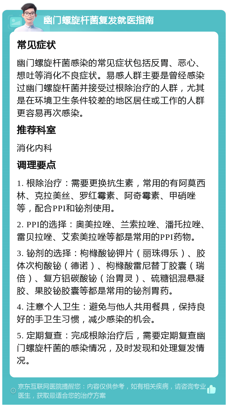 幽门螺旋杆菌复发就医指南 常见症状 幽门螺旋杆菌感染的常见症状包括反胃、恶心、想吐等消化不良症状。易感人群主要是曾经感染过幽门螺旋杆菌并接受过根除治疗的人群，尤其是在环境卫生条件较差的地区居住或工作的人群更容易再次感染。 推荐科室 消化内科 调理要点 1. 根除治疗：需要更换抗生素，常用的有阿莫西林、克拉美丝、罗红霉素、阿奇霉素、甲硝唑等，配合PPI和铋剂使用。 2. PPI的选择：奥美拉唑、兰索拉唑、潘托拉唑、雷贝拉唑、艾索美拉唑等都是常用的PPI药物。 3. 铋剂的选择：枸橼酸铋钾片（丽珠得乐）、胶体次枸酸铋（德诺）、枸橼酸雷尼替丁胶囊（瑞倍）、复方铝碳酸铋（治胃灵）、硫糖铝混悬凝胶、果胶铋胶囊等都是常用的铋剂胃药。 4. 注意个人卫生：避免与他人共用餐具，保持良好的手卫生习惯，减少感染的机会。 5. 定期复查：完成根除治疗后，需要定期复查幽门螺旋杆菌的感染情况，及时发现和处理复发情况。