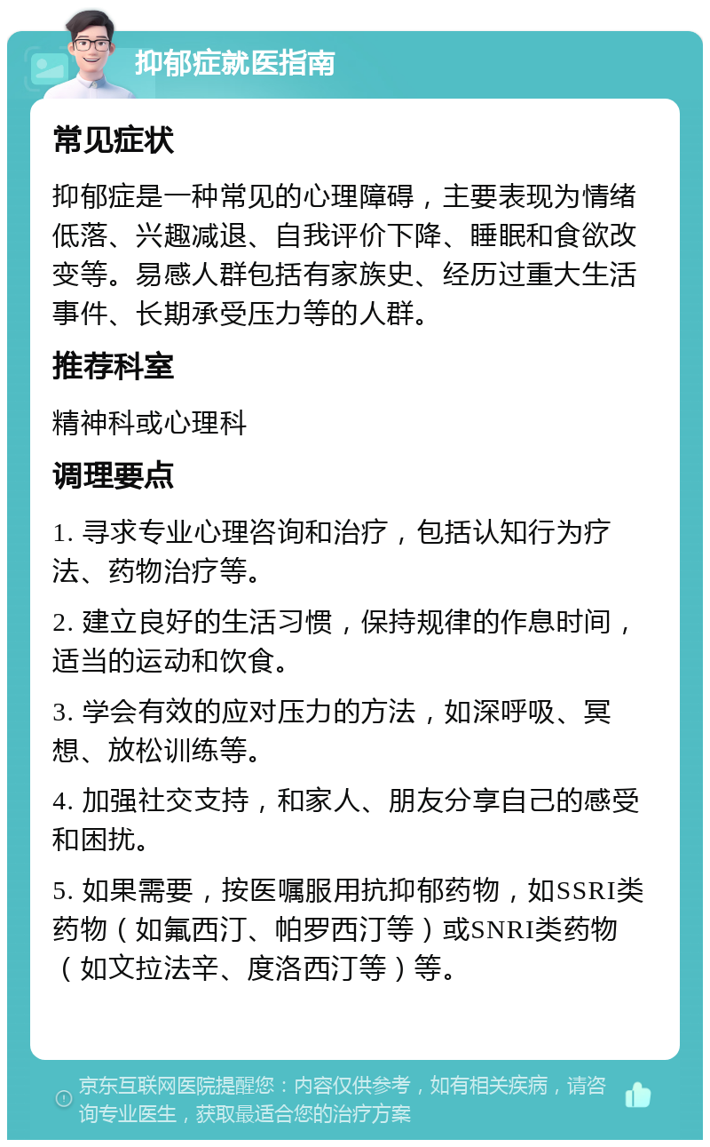 抑郁症就医指南 常见症状 抑郁症是一种常见的心理障碍，主要表现为情绪低落、兴趣减退、自我评价下降、睡眠和食欲改变等。易感人群包括有家族史、经历过重大生活事件、长期承受压力等的人群。 推荐科室 精神科或心理科 调理要点 1. 寻求专业心理咨询和治疗，包括认知行为疗法、药物治疗等。 2. 建立良好的生活习惯，保持规律的作息时间，适当的运动和饮食。 3. 学会有效的应对压力的方法，如深呼吸、冥想、放松训练等。 4. 加强社交支持，和家人、朋友分享自己的感受和困扰。 5. 如果需要，按医嘱服用抗抑郁药物，如SSRI类药物（如氟西汀、帕罗西汀等）或SNRI类药物（如文拉法辛、度洛西汀等）等。