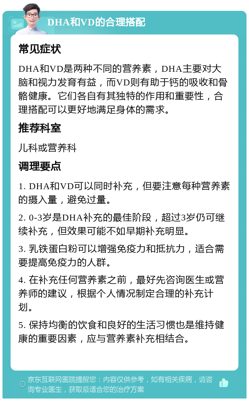 DHA和VD的合理搭配 常见症状 DHA和VD是两种不同的营养素，DHA主要对大脑和视力发育有益，而VD则有助于钙的吸收和骨骼健康。它们各自有其独特的作用和重要性，合理搭配可以更好地满足身体的需求。 推荐科室 儿科或营养科 调理要点 1. DHA和VD可以同时补充，但要注意每种营养素的摄入量，避免过量。 2. 0-3岁是DHA补充的最佳阶段，超过3岁仍可继续补充，但效果可能不如早期补充明显。 3. 乳铁蛋白粉可以增强免疫力和抵抗力，适合需要提高免疫力的人群。 4. 在补充任何营养素之前，最好先咨询医生或营养师的建议，根据个人情况制定合理的补充计划。 5. 保持均衡的饮食和良好的生活习惯也是维持健康的重要因素，应与营养素补充相结合。