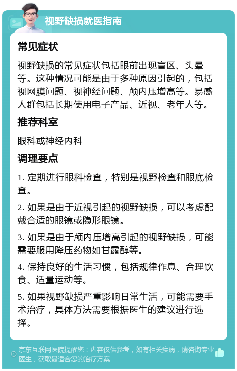 视野缺损就医指南 常见症状 视野缺损的常见症状包括眼前出现盲区、头晕等。这种情况可能是由于多种原因引起的，包括视网膜问题、视神经问题、颅内压增高等。易感人群包括长期使用电子产品、近视、老年人等。 推荐科室 眼科或神经内科 调理要点 1. 定期进行眼科检查，特别是视野检查和眼底检查。 2. 如果是由于近视引起的视野缺损，可以考虑配戴合适的眼镜或隐形眼镜。 3. 如果是由于颅内压增高引起的视野缺损，可能需要服用降压药物如甘露醇等。 4. 保持良好的生活习惯，包括规律作息、合理饮食、适量运动等。 5. 如果视野缺损严重影响日常生活，可能需要手术治疗，具体方法需要根据医生的建议进行选择。