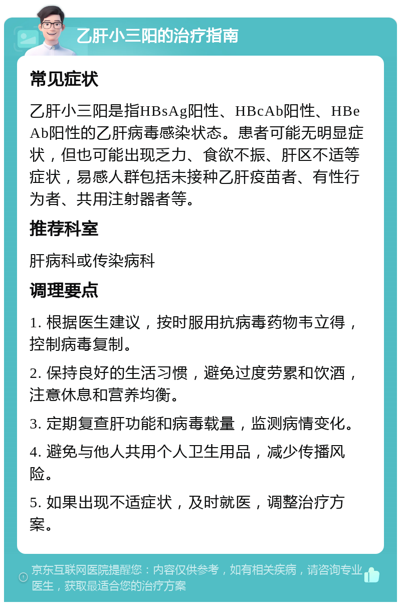 乙肝小三阳的治疗指南 常见症状 乙肝小三阳是指HBsAg阳性、HBcAb阳性、HBeAb阳性的乙肝病毒感染状态。患者可能无明显症状，但也可能出现乏力、食欲不振、肝区不适等症状，易感人群包括未接种乙肝疫苗者、有性行为者、共用注射器者等。 推荐科室 肝病科或传染病科 调理要点 1. 根据医生建议，按时服用抗病毒药物韦立得，控制病毒复制。 2. 保持良好的生活习惯，避免过度劳累和饮酒，注意休息和营养均衡。 3. 定期复查肝功能和病毒载量，监测病情变化。 4. 避免与他人共用个人卫生用品，减少传播风险。 5. 如果出现不适症状，及时就医，调整治疗方案。