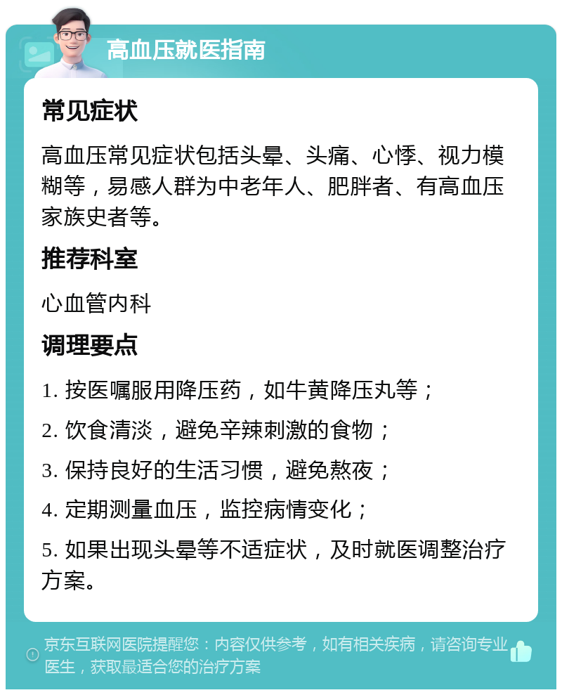 高血压就医指南 常见症状 高血压常见症状包括头晕、头痛、心悸、视力模糊等，易感人群为中老年人、肥胖者、有高血压家族史者等。 推荐科室 心血管内科 调理要点 1. 按医嘱服用降压药，如牛黄降压丸等； 2. 饮食清淡，避免辛辣刺激的食物； 3. 保持良好的生活习惯，避免熬夜； 4. 定期测量血压，监控病情变化； 5. 如果出现头晕等不适症状，及时就医调整治疗方案。