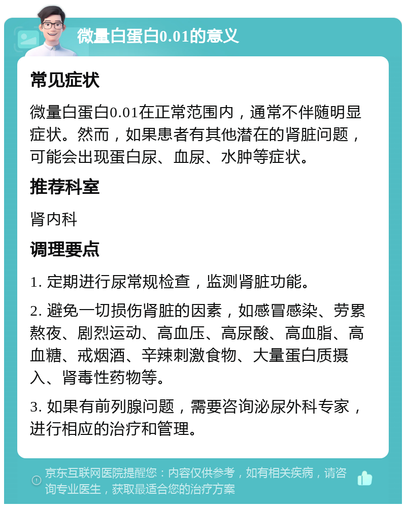 微量白蛋白0.01的意义 常见症状 微量白蛋白0.01在正常范围内，通常不伴随明显症状。然而，如果患者有其他潜在的肾脏问题，可能会出现蛋白尿、血尿、水肿等症状。 推荐科室 肾内科 调理要点 1. 定期进行尿常规检查，监测肾脏功能。 2. 避免一切损伤肾脏的因素，如感冒感染、劳累熬夜、剧烈运动、高血压、高尿酸、高血脂、高血糖、戒烟酒、辛辣刺激食物、大量蛋白质摄入、肾毒性药物等。 3. 如果有前列腺问题，需要咨询泌尿外科专家，进行相应的治疗和管理。