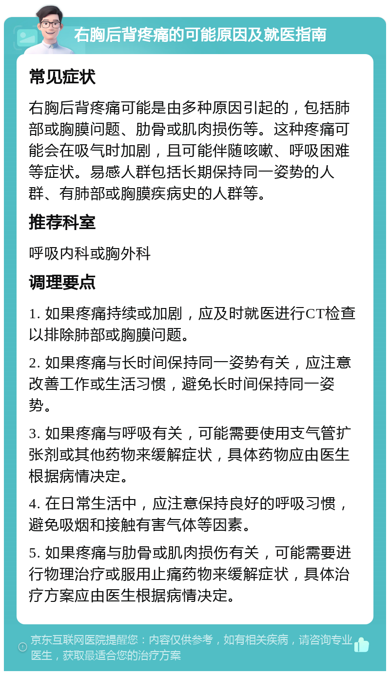 右胸后背疼痛的可能原因及就医指南 常见症状 右胸后背疼痛可能是由多种原因引起的，包括肺部或胸膜问题、肋骨或肌肉损伤等。这种疼痛可能会在吸气时加剧，且可能伴随咳嗽、呼吸困难等症状。易感人群包括长期保持同一姿势的人群、有肺部或胸膜疾病史的人群等。 推荐科室 呼吸内科或胸外科 调理要点 1. 如果疼痛持续或加剧，应及时就医进行CT检查以排除肺部或胸膜问题。 2. 如果疼痛与长时间保持同一姿势有关，应注意改善工作或生活习惯，避免长时间保持同一姿势。 3. 如果疼痛与呼吸有关，可能需要使用支气管扩张剂或其他药物来缓解症状，具体药物应由医生根据病情决定。 4. 在日常生活中，应注意保持良好的呼吸习惯，避免吸烟和接触有害气体等因素。 5. 如果疼痛与肋骨或肌肉损伤有关，可能需要进行物理治疗或服用止痛药物来缓解症状，具体治疗方案应由医生根据病情决定。