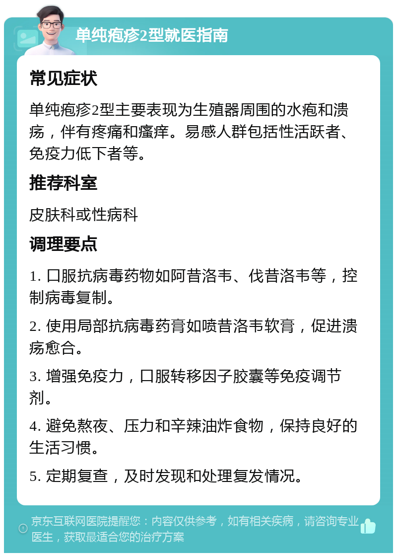 单纯疱疹2型就医指南 常见症状 单纯疱疹2型主要表现为生殖器周围的水疱和溃疡，伴有疼痛和瘙痒。易感人群包括性活跃者、免疫力低下者等。 推荐科室 皮肤科或性病科 调理要点 1. 口服抗病毒药物如阿昔洛韦、伐昔洛韦等，控制病毒复制。 2. 使用局部抗病毒药膏如喷昔洛韦软膏，促进溃疡愈合。 3. 增强免疫力，口服转移因子胶囊等免疫调节剂。 4. 避免熬夜、压力和辛辣油炸食物，保持良好的生活习惯。 5. 定期复查，及时发现和处理复发情况。