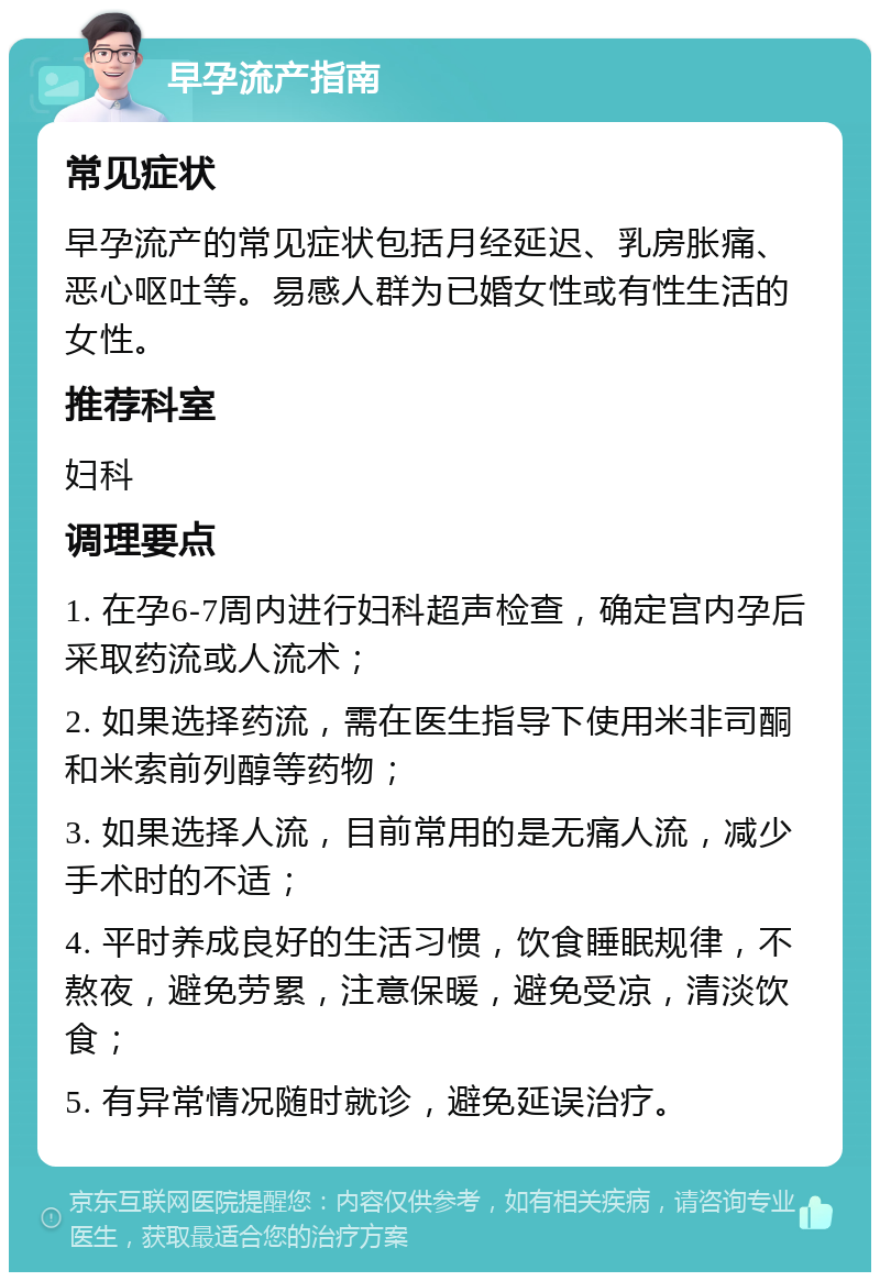 早孕流产指南 常见症状 早孕流产的常见症状包括月经延迟、乳房胀痛、恶心呕吐等。易感人群为已婚女性或有性生活的女性。 推荐科室 妇科 调理要点 1. 在孕6-7周内进行妇科超声检查，确定宫内孕后采取药流或人流术； 2. 如果选择药流，需在医生指导下使用米非司酮和米索前列醇等药物； 3. 如果选择人流，目前常用的是无痛人流，减少手术时的不适； 4. 平时养成良好的生活习惯，饮食睡眠规律，不熬夜，避免劳累，注意保暖，避免受凉，清淡饮食； 5. 有异常情况随时就诊，避免延误治疗。