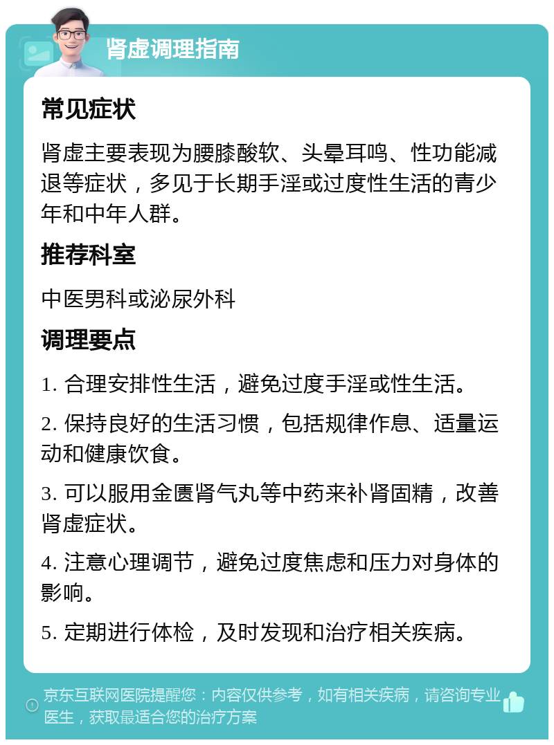 肾虚调理指南 常见症状 肾虚主要表现为腰膝酸软、头晕耳鸣、性功能减退等症状，多见于长期手淫或过度性生活的青少年和中年人群。 推荐科室 中医男科或泌尿外科 调理要点 1. 合理安排性生活，避免过度手淫或性生活。 2. 保持良好的生活习惯，包括规律作息、适量运动和健康饮食。 3. 可以服用金匮肾气丸等中药来补肾固精，改善肾虚症状。 4. 注意心理调节，避免过度焦虑和压力对身体的影响。 5. 定期进行体检，及时发现和治疗相关疾病。