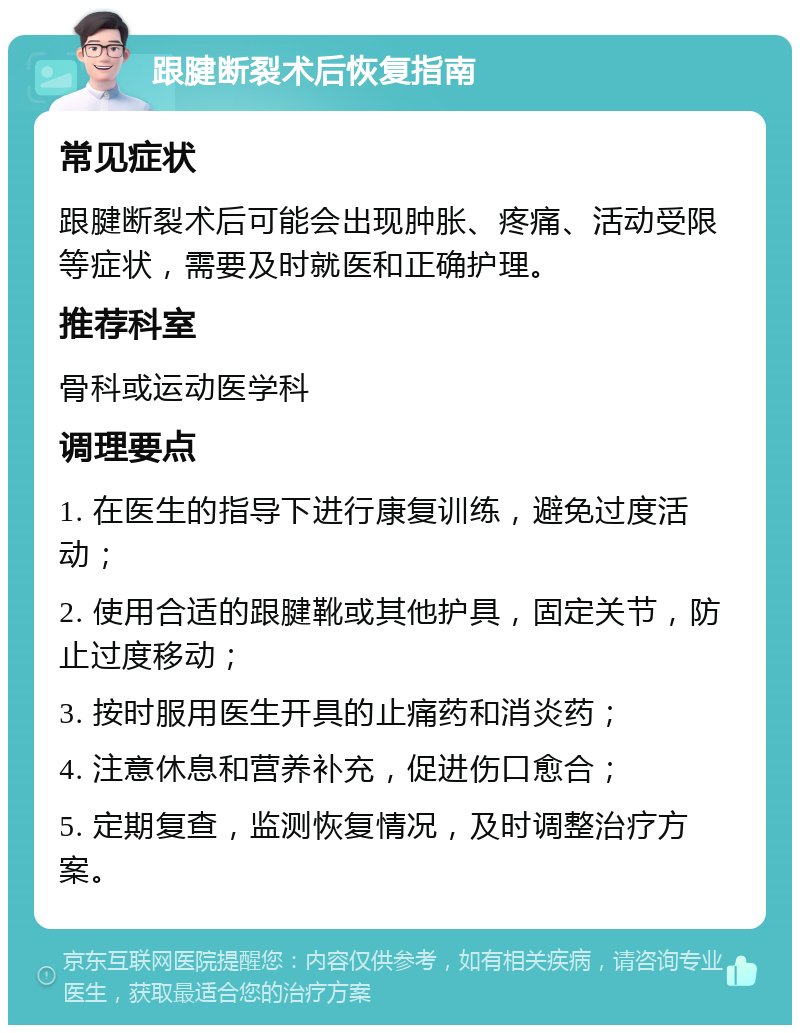 跟腱断裂术后恢复指南 常见症状 跟腱断裂术后可能会出现肿胀、疼痛、活动受限等症状，需要及时就医和正确护理。 推荐科室 骨科或运动医学科 调理要点 1. 在医生的指导下进行康复训练，避免过度活动； 2. 使用合适的跟腱靴或其他护具，固定关节，防止过度移动； 3. 按时服用医生开具的止痛药和消炎药； 4. 注意休息和营养补充，促进伤口愈合； 5. 定期复查，监测恢复情况，及时调整治疗方案。