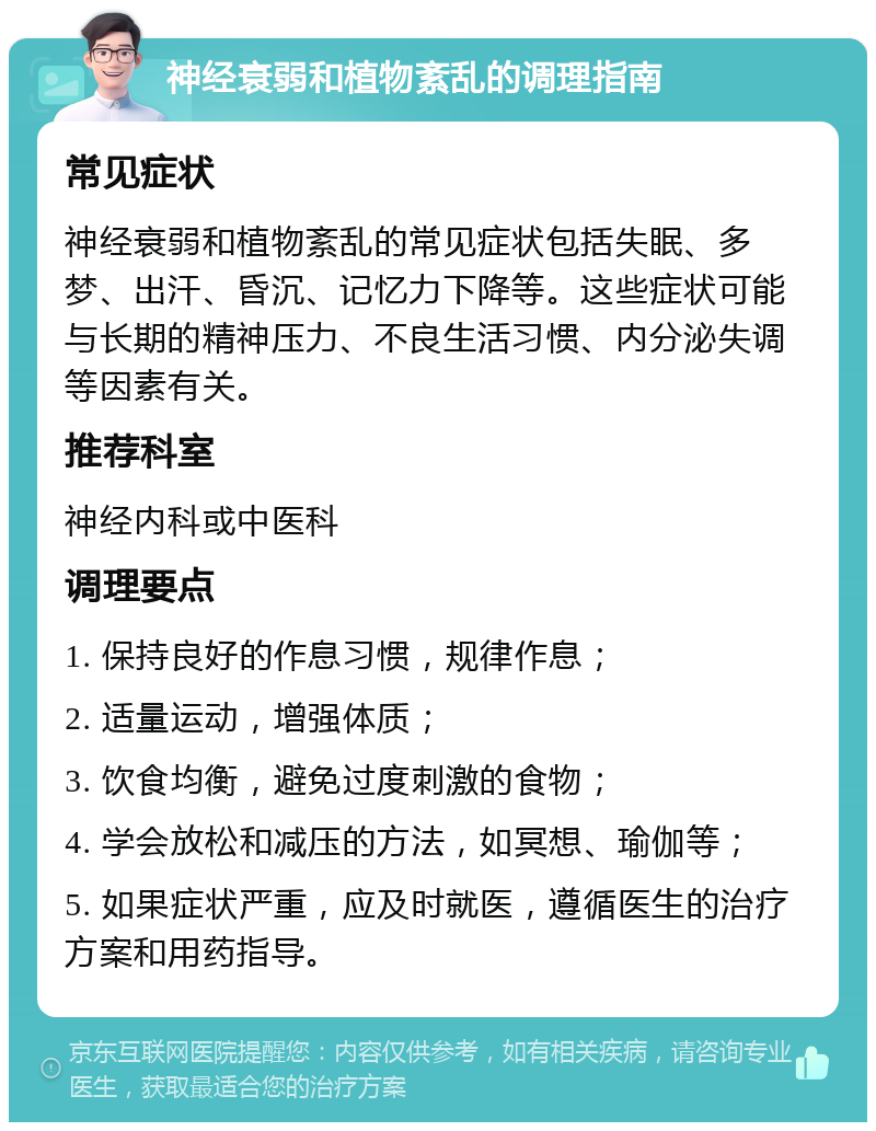 神经衰弱和植物紊乱的调理指南 常见症状 神经衰弱和植物紊乱的常见症状包括失眠、多梦、出汗、昏沉、记忆力下降等。这些症状可能与长期的精神压力、不良生活习惯、内分泌失调等因素有关。 推荐科室 神经内科或中医科 调理要点 1. 保持良好的作息习惯，规律作息； 2. 适量运动，增强体质； 3. 饮食均衡，避免过度刺激的食物； 4. 学会放松和减压的方法，如冥想、瑜伽等； 5. 如果症状严重，应及时就医，遵循医生的治疗方案和用药指导。