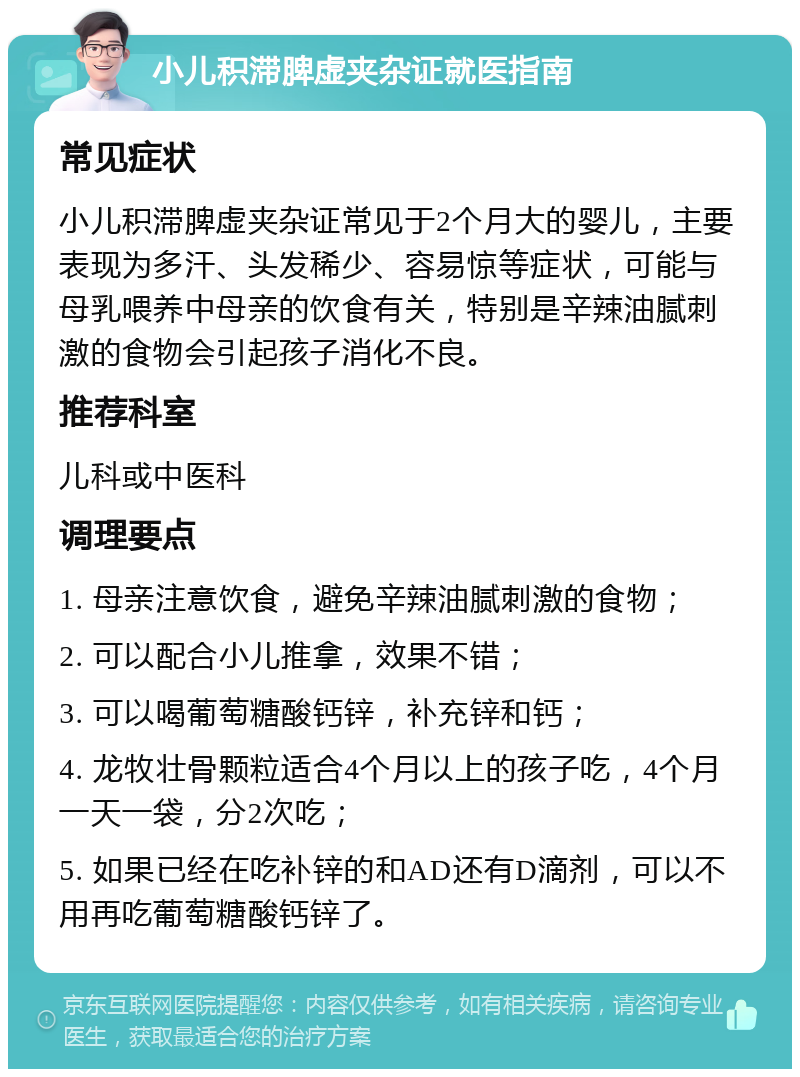 小儿积滞脾虚夹杂证就医指南 常见症状 小儿积滞脾虚夹杂证常见于2个月大的婴儿，主要表现为多汗、头发稀少、容易惊等症状，可能与母乳喂养中母亲的饮食有关，特别是辛辣油腻刺激的食物会引起孩子消化不良。 推荐科室 儿科或中医科 调理要点 1. 母亲注意饮食，避免辛辣油腻刺激的食物； 2. 可以配合小儿推拿，效果不错； 3. 可以喝葡萄糖酸钙锌，补充锌和钙； 4. 龙牧壮骨颗粒适合4个月以上的孩子吃，4个月一天一袋，分2次吃； 5. 如果已经在吃补锌的和AD还有D滴剂，可以不用再吃葡萄糖酸钙锌了。