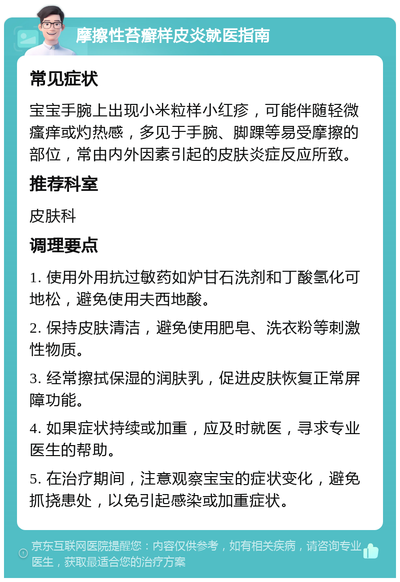 摩擦性苔癣样皮炎就医指南 常见症状 宝宝手腕上出现小米粒样小红疹，可能伴随轻微瘙痒或灼热感，多见于手腕、脚踝等易受摩擦的部位，常由内外因素引起的皮肤炎症反应所致。 推荐科室 皮肤科 调理要点 1. 使用外用抗过敏药如炉甘石洗剂和丁酸氢化可地松，避免使用夫西地酸。 2. 保持皮肤清洁，避免使用肥皂、洗衣粉等刺激性物质。 3. 经常擦拭保湿的润肤乳，促进皮肤恢复正常屏障功能。 4. 如果症状持续或加重，应及时就医，寻求专业医生的帮助。 5. 在治疗期间，注意观察宝宝的症状变化，避免抓挠患处，以免引起感染或加重症状。