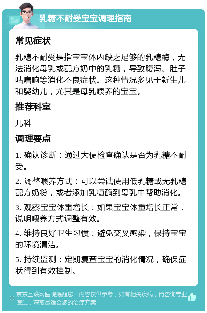 乳糖不耐受宝宝调理指南 常见症状 乳糖不耐受是指宝宝体内缺乏足够的乳糖酶，无法消化母乳或配方奶中的乳糖，导致腹泻、肚子咕噜响等消化不良症状。这种情况多见于新生儿和婴幼儿，尤其是母乳喂养的宝宝。 推荐科室 儿科 调理要点 1. 确认诊断：通过大便检查确认是否为乳糖不耐受。 2. 调整喂养方式：可以尝试使用低乳糖或无乳糖配方奶粉，或者添加乳糖酶到母乳中帮助消化。 3. 观察宝宝体重增长：如果宝宝体重增长正常，说明喂养方式调整有效。 4. 维持良好卫生习惯：避免交叉感染，保持宝宝的环境清洁。 5. 持续监测：定期复查宝宝的消化情况，确保症状得到有效控制。