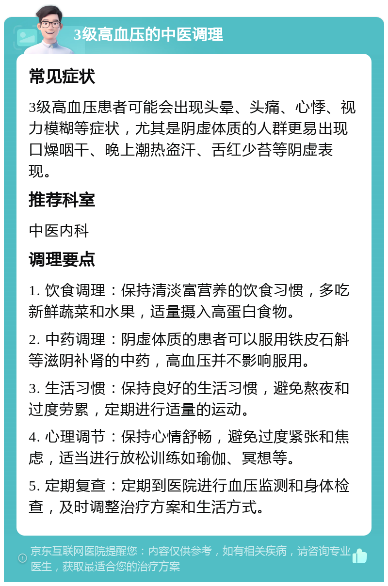 3级高血压的中医调理 常见症状 3级高血压患者可能会出现头晕、头痛、心悸、视力模糊等症状，尤其是阴虚体质的人群更易出现口燥咽干、晚上潮热盗汗、舌红少苔等阴虚表现。 推荐科室 中医内科 调理要点 1. 饮食调理：保持清淡富营养的饮食习惯，多吃新鲜蔬菜和水果，适量摄入高蛋白食物。 2. 中药调理：阴虚体质的患者可以服用铁皮石斛等滋阴补肾的中药，高血压并不影响服用。 3. 生活习惯：保持良好的生活习惯，避免熬夜和过度劳累，定期进行适量的运动。 4. 心理调节：保持心情舒畅，避免过度紧张和焦虑，适当进行放松训练如瑜伽、冥想等。 5. 定期复查：定期到医院进行血压监测和身体检查，及时调整治疗方案和生活方式。