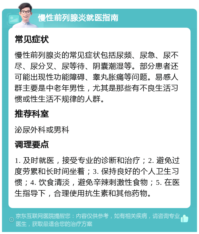 慢性前列腺炎就医指南 常见症状 慢性前列腺炎的常见症状包括尿频、尿急、尿不尽、尿分叉、尿等待、阴囊潮湿等。部分患者还可能出现性功能障碍、睾丸胀痛等问题。易感人群主要是中老年男性，尤其是那些有不良生活习惯或性生活不规律的人群。 推荐科室 泌尿外科或男科 调理要点 1. 及时就医，接受专业的诊断和治疗；2. 避免过度劳累和长时间坐着；3. 保持良好的个人卫生习惯；4. 饮食清淡，避免辛辣刺激性食物；5. 在医生指导下，合理使用抗生素和其他药物。