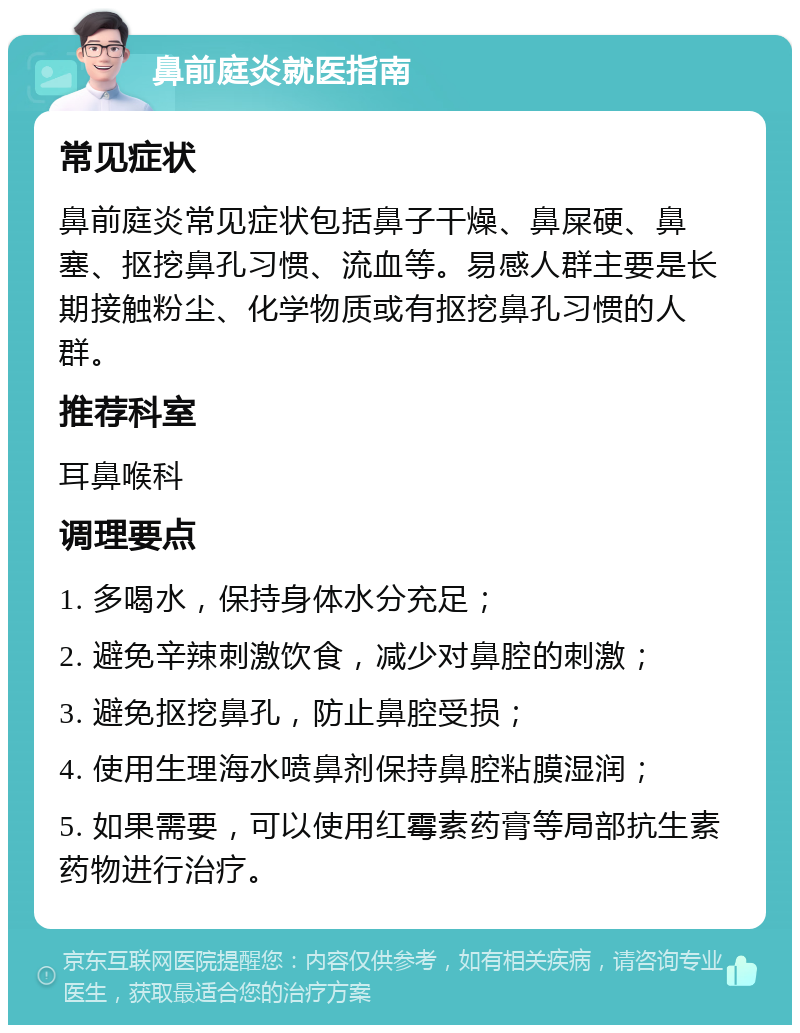 鼻前庭炎就医指南 常见症状 鼻前庭炎常见症状包括鼻子干燥、鼻屎硬、鼻塞、抠挖鼻孔习惯、流血等。易感人群主要是长期接触粉尘、化学物质或有抠挖鼻孔习惯的人群。 推荐科室 耳鼻喉科 调理要点 1. 多喝水，保持身体水分充足； 2. 避免辛辣刺激饮食，减少对鼻腔的刺激； 3. 避免抠挖鼻孔，防止鼻腔受损； 4. 使用生理海水喷鼻剂保持鼻腔粘膜湿润； 5. 如果需要，可以使用红霉素药膏等局部抗生素药物进行治疗。