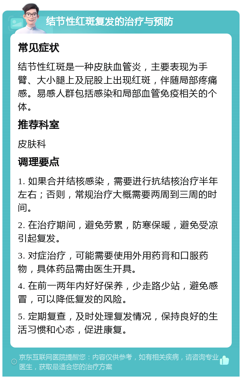 结节性红斑复发的治疗与预防 常见症状 结节性红斑是一种皮肤血管炎，主要表现为手臂、大小腿上及屁股上出现红斑，伴随局部疼痛感。易感人群包括感染和局部血管免疫相关的个体。 推荐科室 皮肤科 调理要点 1. 如果合并结核感染，需要进行抗结核治疗半年左右；否则，常规治疗大概需要两周到三周的时间。 2. 在治疗期间，避免劳累，防寒保暖，避免受凉引起复发。 3. 对症治疗，可能需要使用外用药膏和口服药物，具体药品需由医生开具。 4. 在前一两年内好好保养，少走路少站，避免感冒，可以降低复发的风险。 5. 定期复查，及时处理复发情况，保持良好的生活习惯和心态，促进康复。