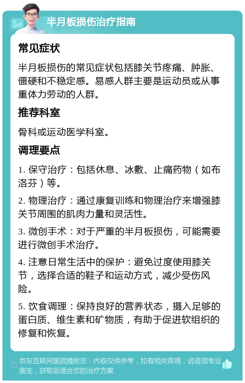 半月板损伤治疗指南 常见症状 半月板损伤的常见症状包括膝关节疼痛、肿胀、僵硬和不稳定感。易感人群主要是运动员或从事重体力劳动的人群。 推荐科室 骨科或运动医学科室。 调理要点 1. 保守治疗：包括休息、冰敷、止痛药物（如布洛芬）等。 2. 物理治疗：通过康复训练和物理治疗来增强膝关节周围的肌肉力量和灵活性。 3. 微创手术：对于严重的半月板损伤，可能需要进行微创手术治疗。 4. 注意日常生活中的保护：避免过度使用膝关节，选择合适的鞋子和运动方式，减少受伤风险。 5. 饮食调理：保持良好的营养状态，摄入足够的蛋白质、维生素和矿物质，有助于促进软组织的修复和恢复。