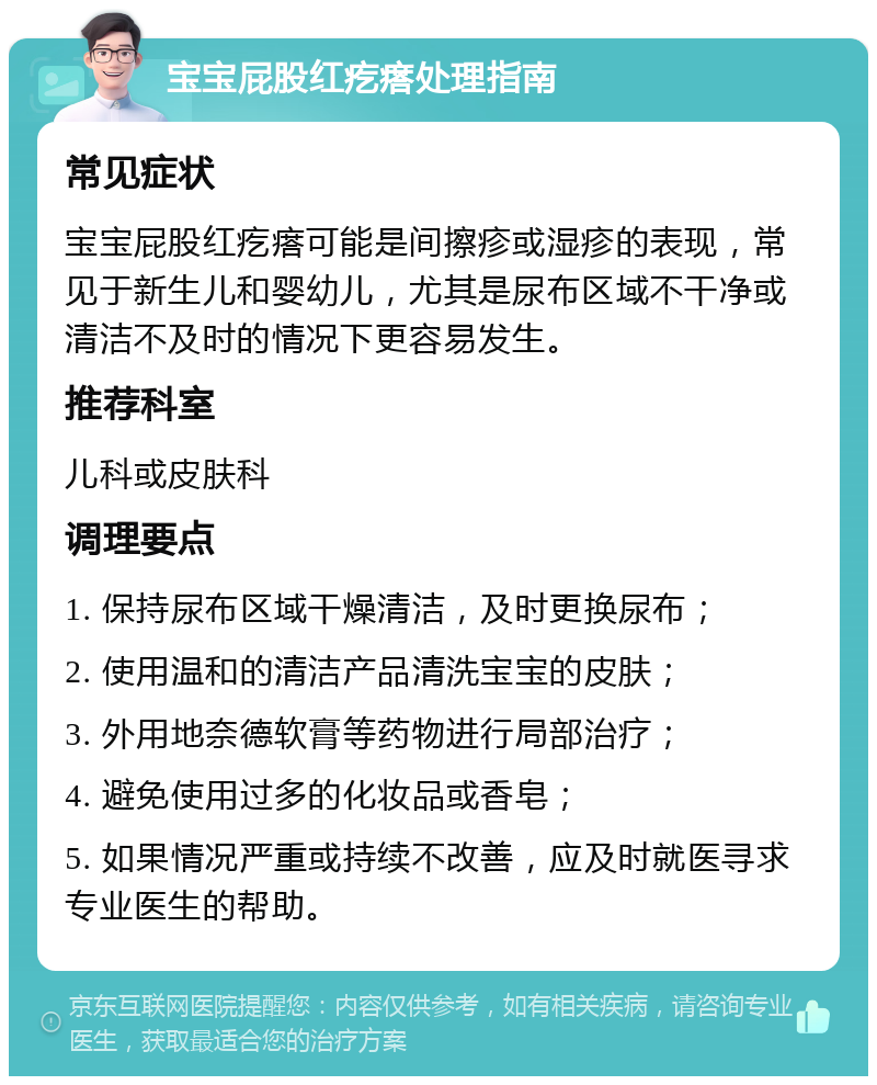 宝宝屁股红疙瘩处理指南 常见症状 宝宝屁股红疙瘩可能是间擦疹或湿疹的表现，常见于新生儿和婴幼儿，尤其是尿布区域不干净或清洁不及时的情况下更容易发生。 推荐科室 儿科或皮肤科 调理要点 1. 保持尿布区域干燥清洁，及时更换尿布； 2. 使用温和的清洁产品清洗宝宝的皮肤； 3. 外用地奈德软膏等药物进行局部治疗； 4. 避免使用过多的化妆品或香皂； 5. 如果情况严重或持续不改善，应及时就医寻求专业医生的帮助。