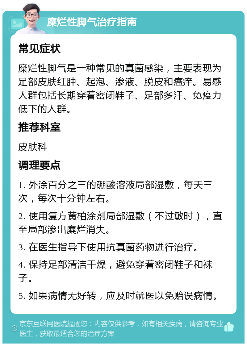 糜烂性脚气治疗指南 常见症状 糜烂性脚气是一种常见的真菌感染，主要表现为足部皮肤红肿、起泡、渗液、脱皮和瘙痒。易感人群包括长期穿着密闭鞋子、足部多汗、免疫力低下的人群。 推荐科室 皮肤科 调理要点 1. 外涂百分之三的硼酸溶液局部湿敷，每天三次，每次十分钟左右。 2. 使用复方黄柏涂剂局部湿敷（不过敏时），直至局部渗出糜烂消失。 3. 在医生指导下使用抗真菌药物进行治疗。 4. 保持足部清洁干燥，避免穿着密闭鞋子和袜子。 5. 如果病情无好转，应及时就医以免贻误病情。