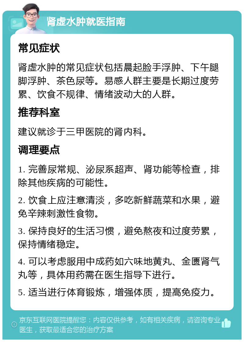 肾虚水肿就医指南 常见症状 肾虚水肿的常见症状包括晨起脸手浮肿、下午腿脚浮肿、茶色尿等。易感人群主要是长期过度劳累、饮食不规律、情绪波动大的人群。 推荐科室 建议就诊于三甲医院的肾内科。 调理要点 1. 完善尿常规、泌尿系超声、肾功能等检查，排除其他疾病的可能性。 2. 饮食上应注意清淡，多吃新鲜蔬菜和水果，避免辛辣刺激性食物。 3. 保持良好的生活习惯，避免熬夜和过度劳累，保持情绪稳定。 4. 可以考虑服用中成药如六味地黄丸、金匮肾气丸等，具体用药需在医生指导下进行。 5. 适当进行体育锻炼，增强体质，提高免疫力。