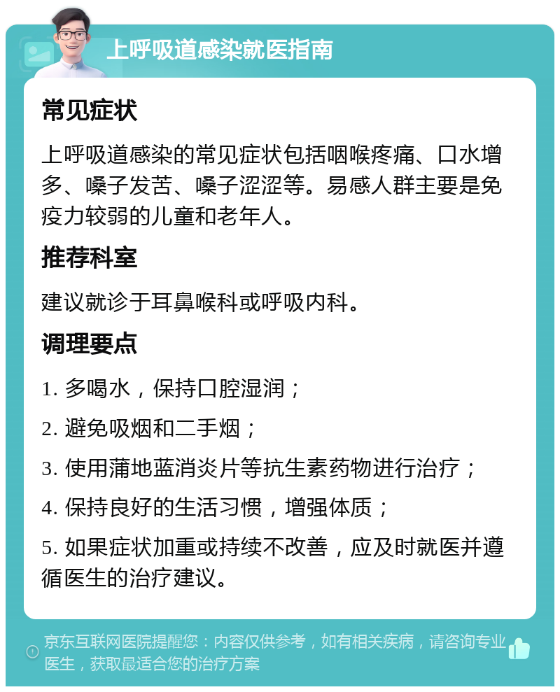 上呼吸道感染就医指南 常见症状 上呼吸道感染的常见症状包括咽喉疼痛、口水增多、嗓子发苦、嗓子涩涩等。易感人群主要是免疫力较弱的儿童和老年人。 推荐科室 建议就诊于耳鼻喉科或呼吸内科。 调理要点 1. 多喝水，保持口腔湿润； 2. 避免吸烟和二手烟； 3. 使用蒲地蓝消炎片等抗生素药物进行治疗； 4. 保持良好的生活习惯，增强体质； 5. 如果症状加重或持续不改善，应及时就医并遵循医生的治疗建议。