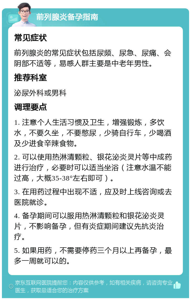 前列腺炎备孕指南 常见症状 前列腺炎的常见症状包括尿频、尿急、尿痛、会阴部不适等，易感人群主要是中老年男性。 推荐科室 泌尿外科或男科 调理要点 1. 注意个人生活习惯及卫生，增强锻炼，多饮水，不要久坐，不要憋尿，少骑自行车，少喝酒及少进食辛辣食物。 2. 可以使用热淋清颗粒、银花泌炎灵片等中成药进行治疗，必要时可以适当坐浴（注意水温不能过高，大概35-38°左右即可）。 3. 在用药过程中出现不适，应及时上线咨询或去医院就诊。 4. 备孕期间可以服用热淋清颗粒和银花泌炎灵片，不影响备孕，但有炎症期间建议先抗炎治疗。 5. 如果用药，不需要停药三个月以上再备孕，最多一周就可以的。