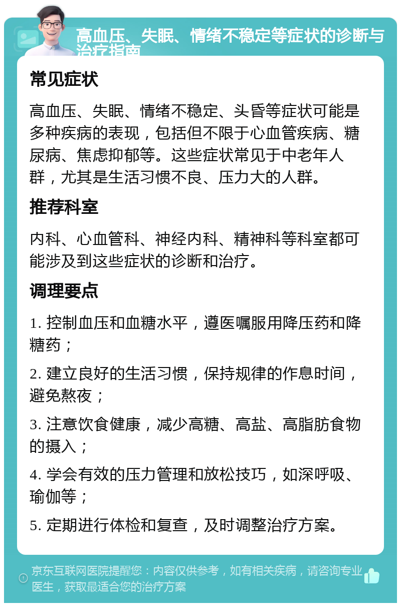 高血压、失眠、情绪不稳定等症状的诊断与治疗指南 常见症状 高血压、失眠、情绪不稳定、头昏等症状可能是多种疾病的表现，包括但不限于心血管疾病、糖尿病、焦虑抑郁等。这些症状常见于中老年人群，尤其是生活习惯不良、压力大的人群。 推荐科室 内科、心血管科、神经内科、精神科等科室都可能涉及到这些症状的诊断和治疗。 调理要点 1. 控制血压和血糖水平，遵医嘱服用降压药和降糖药； 2. 建立良好的生活习惯，保持规律的作息时间，避免熬夜； 3. 注意饮食健康，减少高糖、高盐、高脂肪食物的摄入； 4. 学会有效的压力管理和放松技巧，如深呼吸、瑜伽等； 5. 定期进行体检和复查，及时调整治疗方案。