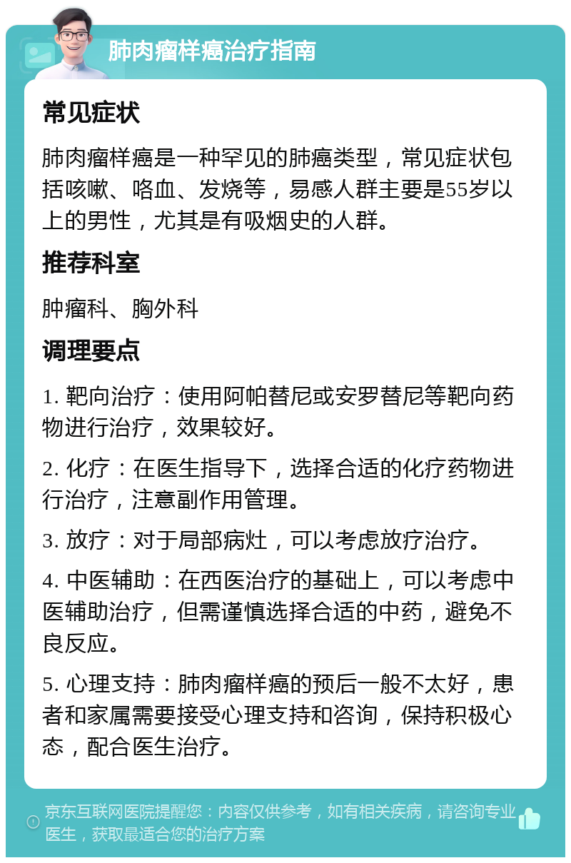 肺肉瘤样癌治疗指南 常见症状 肺肉瘤样癌是一种罕见的肺癌类型，常见症状包括咳嗽、咯血、发烧等，易感人群主要是55岁以上的男性，尤其是有吸烟史的人群。 推荐科室 肿瘤科、胸外科 调理要点 1. 靶向治疗：使用阿帕替尼或安罗替尼等靶向药物进行治疗，效果较好。 2. 化疗：在医生指导下，选择合适的化疗药物进行治疗，注意副作用管理。 3. 放疗：对于局部病灶，可以考虑放疗治疗。 4. 中医辅助：在西医治疗的基础上，可以考虑中医辅助治疗，但需谨慎选择合适的中药，避免不良反应。 5. 心理支持：肺肉瘤样癌的预后一般不太好，患者和家属需要接受心理支持和咨询，保持积极心态，配合医生治疗。