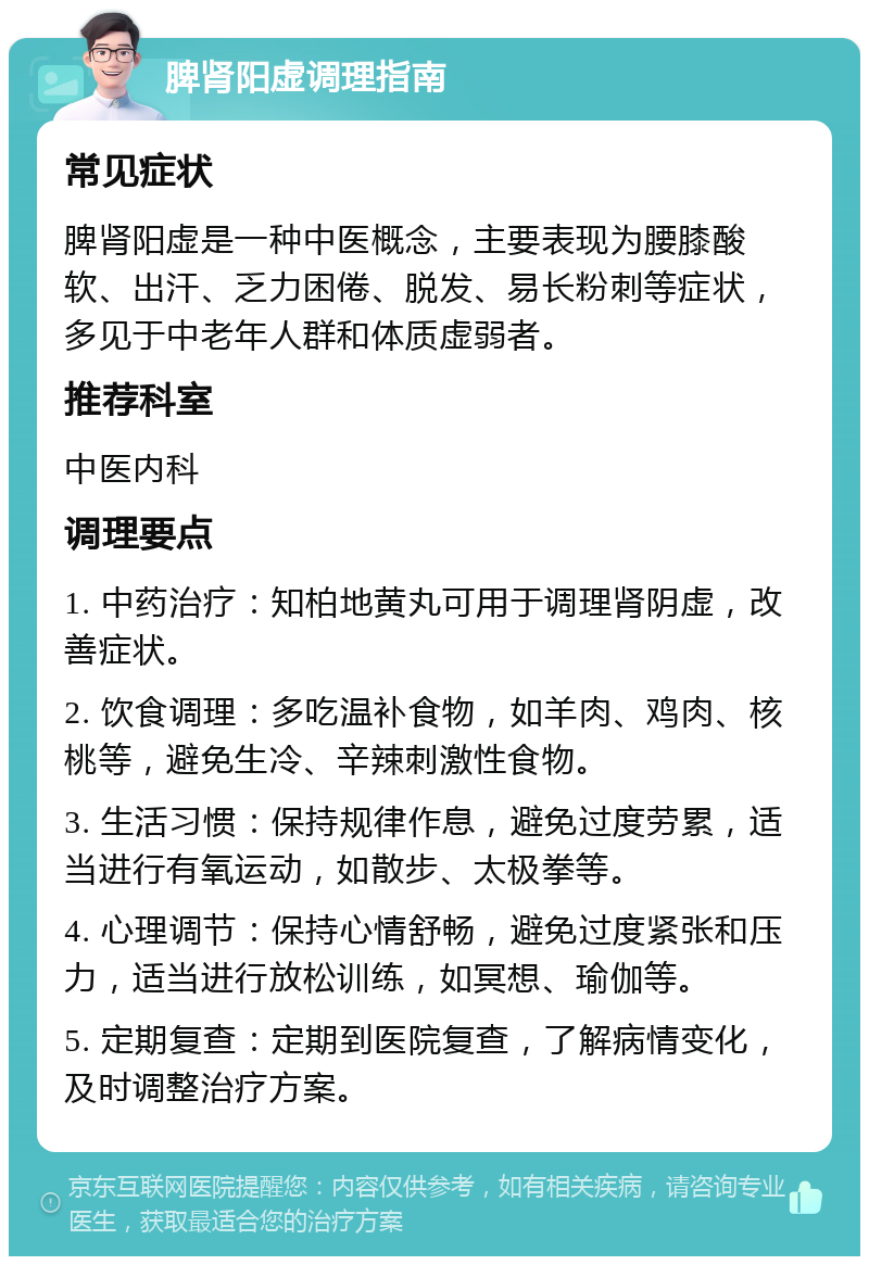 脾肾阳虚调理指南 常见症状 脾肾阳虚是一种中医概念，主要表现为腰膝酸软、出汗、乏力困倦、脱发、易长粉刺等症状，多见于中老年人群和体质虚弱者。 推荐科室 中医内科 调理要点 1. 中药治疗：知柏地黄丸可用于调理肾阴虚，改善症状。 2. 饮食调理：多吃温补食物，如羊肉、鸡肉、核桃等，避免生冷、辛辣刺激性食物。 3. 生活习惯：保持规律作息，避免过度劳累，适当进行有氧运动，如散步、太极拳等。 4. 心理调节：保持心情舒畅，避免过度紧张和压力，适当进行放松训练，如冥想、瑜伽等。 5. 定期复查：定期到医院复查，了解病情变化，及时调整治疗方案。