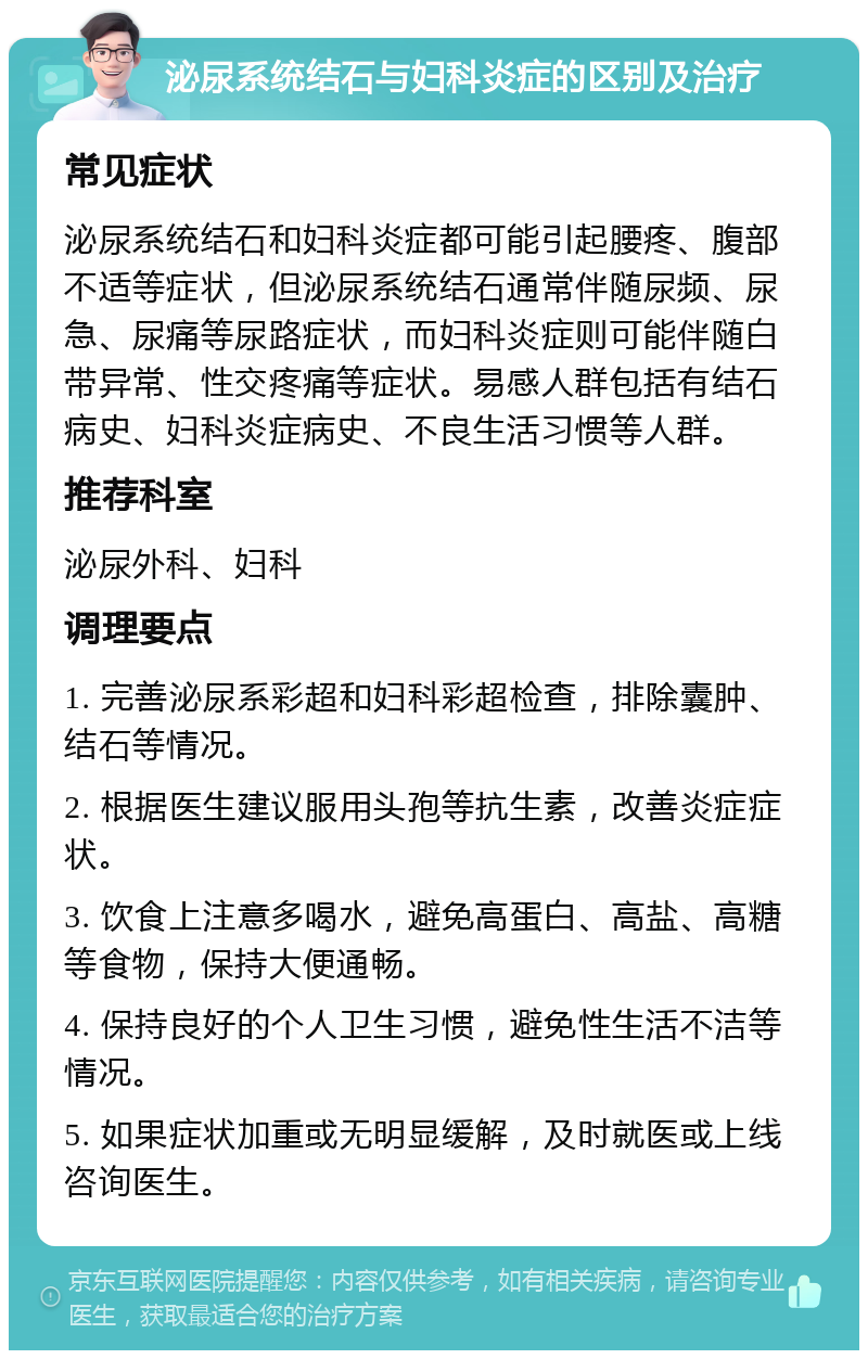 泌尿系统结石与妇科炎症的区别及治疗 常见症状 泌尿系统结石和妇科炎症都可能引起腰疼、腹部不适等症状，但泌尿系统结石通常伴随尿频、尿急、尿痛等尿路症状，而妇科炎症则可能伴随白带异常、性交疼痛等症状。易感人群包括有结石病史、妇科炎症病史、不良生活习惯等人群。 推荐科室 泌尿外科、妇科 调理要点 1. 完善泌尿系彩超和妇科彩超检查，排除囊肿、结石等情况。 2. 根据医生建议服用头孢等抗生素，改善炎症症状。 3. 饮食上注意多喝水，避免高蛋白、高盐、高糖等食物，保持大便通畅。 4. 保持良好的个人卫生习惯，避免性生活不洁等情况。 5. 如果症状加重或无明显缓解，及时就医或上线咨询医生。