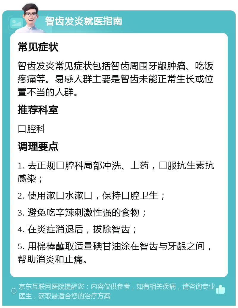 智齿发炎就医指南 常见症状 智齿发炎常见症状包括智齿周围牙龈肿痛、吃饭疼痛等。易感人群主要是智齿未能正常生长或位置不当的人群。 推荐科室 口腔科 调理要点 1. 去正规口腔科局部冲洗、上药，口服抗生素抗感染； 2. 使用漱口水漱口，保持口腔卫生； 3. 避免吃辛辣刺激性强的食物； 4. 在炎症消退后，拔除智齿； 5. 用棉棒蘸取适量碘甘油涂在智齿与牙龈之间，帮助消炎和止痛。