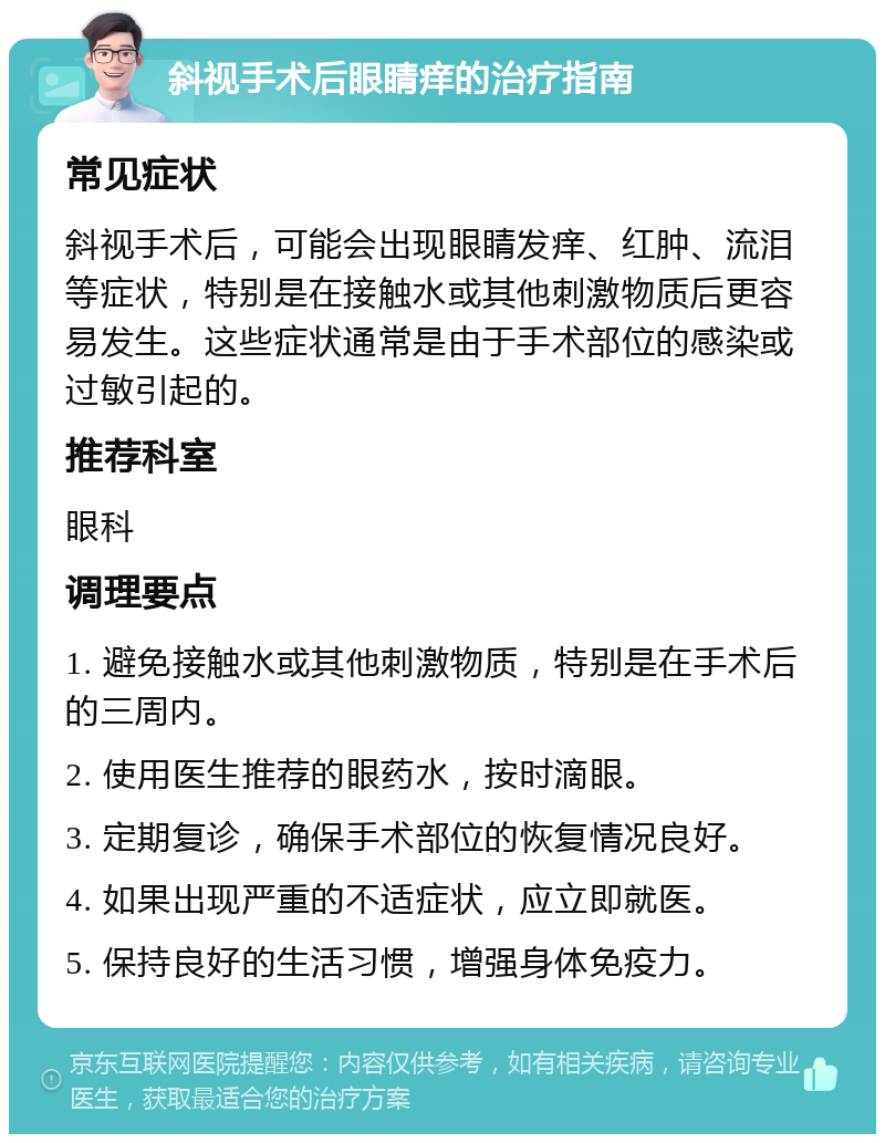 斜视手术后眼睛痒的治疗指南 常见症状 斜视手术后，可能会出现眼睛发痒、红肿、流泪等症状，特别是在接触水或其他刺激物质后更容易发生。这些症状通常是由于手术部位的感染或过敏引起的。 推荐科室 眼科 调理要点 1. 避免接触水或其他刺激物质，特别是在手术后的三周内。 2. 使用医生推荐的眼药水，按时滴眼。 3. 定期复诊，确保手术部位的恢复情况良好。 4. 如果出现严重的不适症状，应立即就医。 5. 保持良好的生活习惯，增强身体免疫力。