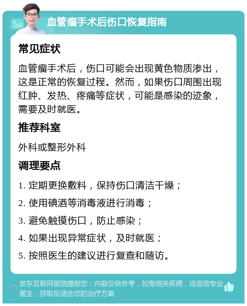 血管瘤手术后伤口恢复指南 常见症状 血管瘤手术后，伤口可能会出现黄色物质渗出，这是正常的恢复过程。然而，如果伤口周围出现红肿、发热、疼痛等症状，可能是感染的迹象，需要及时就医。 推荐科室 外科或整形外科 调理要点 1. 定期更换敷料，保持伤口清洁干燥； 2. 使用碘酒等消毒液进行消毒； 3. 避免触摸伤口，防止感染； 4. 如果出现异常症状，及时就医； 5. 按照医生的建议进行复查和随访。