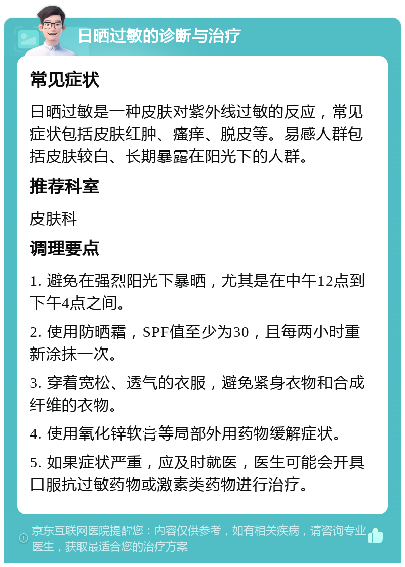 日晒过敏的诊断与治疗 常见症状 日晒过敏是一种皮肤对紫外线过敏的反应，常见症状包括皮肤红肿、瘙痒、脱皮等。易感人群包括皮肤较白、长期暴露在阳光下的人群。 推荐科室 皮肤科 调理要点 1. 避免在强烈阳光下暴晒，尤其是在中午12点到下午4点之间。 2. 使用防晒霜，SPF值至少为30，且每两小时重新涂抹一次。 3. 穿着宽松、透气的衣服，避免紧身衣物和合成纤维的衣物。 4. 使用氧化锌软膏等局部外用药物缓解症状。 5. 如果症状严重，应及时就医，医生可能会开具口服抗过敏药物或激素类药物进行治疗。