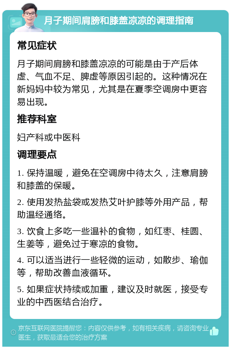 月子期间肩膀和膝盖凉凉的调理指南 常见症状 月子期间肩膀和膝盖凉凉的可能是由于产后体虚、气血不足、脾虚等原因引起的。这种情况在新妈妈中较为常见，尤其是在夏季空调房中更容易出现。 推荐科室 妇产科或中医科 调理要点 1. 保持温暖，避免在空调房中待太久，注意肩膀和膝盖的保暖。 2. 使用发热盐袋或发热艾叶护膝等外用产品，帮助温经通络。 3. 饮食上多吃一些温补的食物，如红枣、桂圆、生姜等，避免过于寒凉的食物。 4. 可以适当进行一些轻微的运动，如散步、瑜伽等，帮助改善血液循环。 5. 如果症状持续或加重，建议及时就医，接受专业的中西医结合治疗。