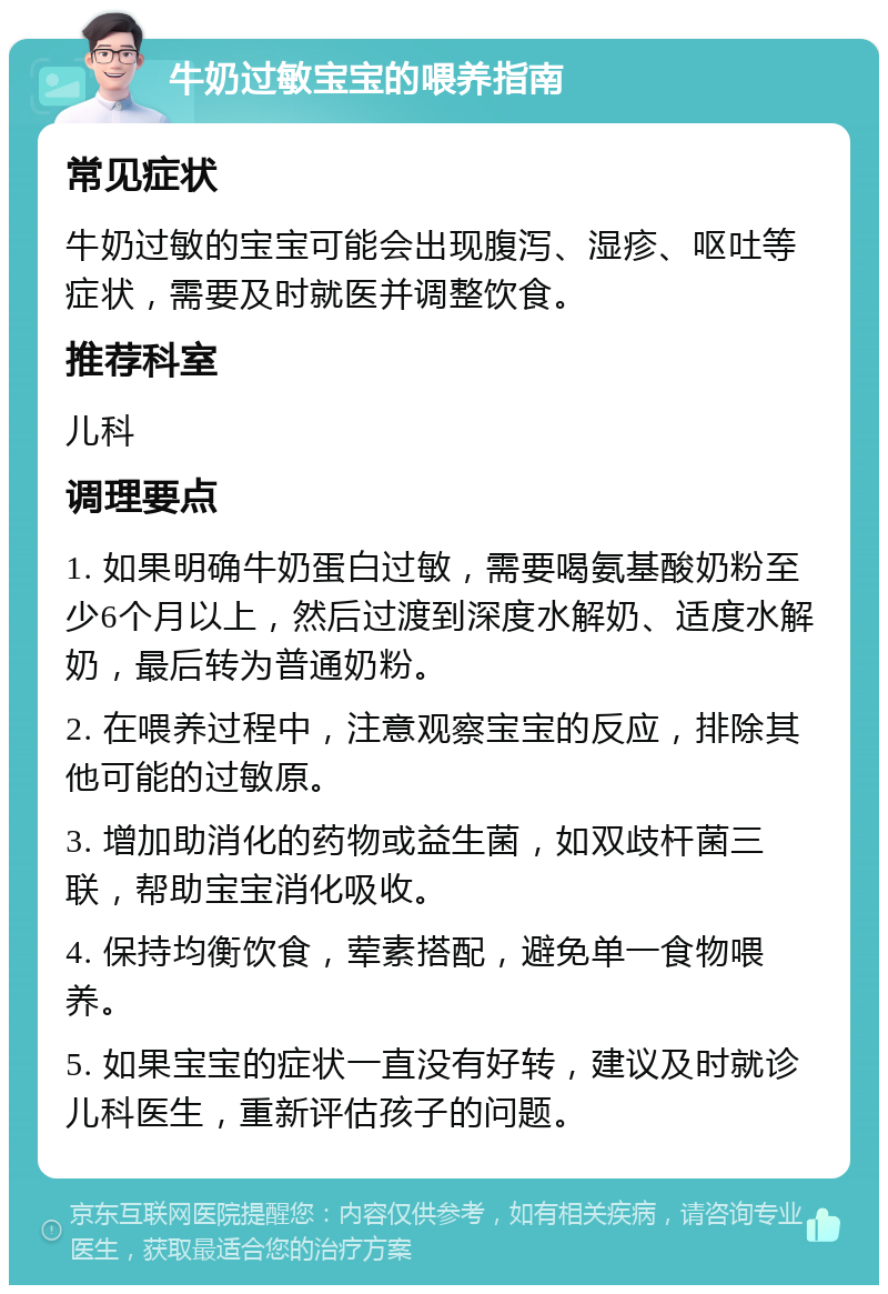 牛奶过敏宝宝的喂养指南 常见症状 牛奶过敏的宝宝可能会出现腹泻、湿疹、呕吐等症状，需要及时就医并调整饮食。 推荐科室 儿科 调理要点 1. 如果明确牛奶蛋白过敏，需要喝氨基酸奶粉至少6个月以上，然后过渡到深度水解奶、适度水解奶，最后转为普通奶粉。 2. 在喂养过程中，注意观察宝宝的反应，排除其他可能的过敏原。 3. 增加助消化的药物或益生菌，如双歧杆菌三联，帮助宝宝消化吸收。 4. 保持均衡饮食，荤素搭配，避免单一食物喂养。 5. 如果宝宝的症状一直没有好转，建议及时就诊儿科医生，重新评估孩子的问题。