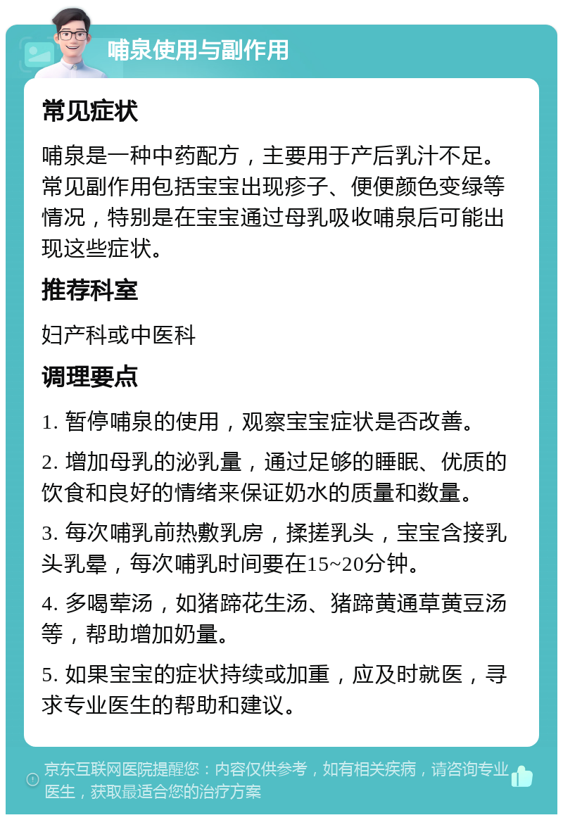 哺泉使用与副作用 常见症状 哺泉是一种中药配方，主要用于产后乳汁不足。常见副作用包括宝宝出现疹子、便便颜色变绿等情况，特别是在宝宝通过母乳吸收哺泉后可能出现这些症状。 推荐科室 妇产科或中医科 调理要点 1. 暂停哺泉的使用，观察宝宝症状是否改善。 2. 增加母乳的泌乳量，通过足够的睡眠、优质的饮食和良好的情绪来保证奶水的质量和数量。 3. 每次哺乳前热敷乳房，揉搓乳头，宝宝含接乳头乳晕，每次哺乳时间要在15~20分钟。 4. 多喝荤汤，如猪蹄花生汤、猪蹄黄通草黄豆汤等，帮助增加奶量。 5. 如果宝宝的症状持续或加重，应及时就医，寻求专业医生的帮助和建议。