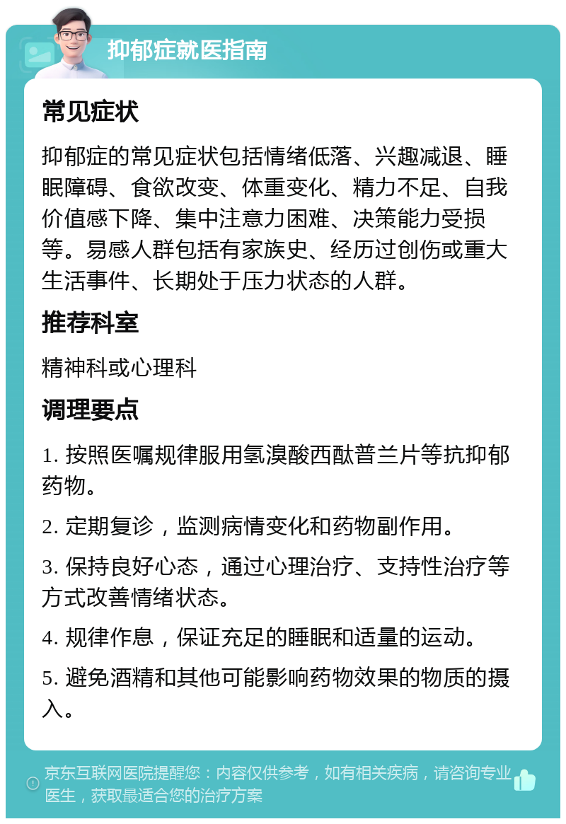 抑郁症就医指南 常见症状 抑郁症的常见症状包括情绪低落、兴趣减退、睡眠障碍、食欲改变、体重变化、精力不足、自我价值感下降、集中注意力困难、决策能力受损等。易感人群包括有家族史、经历过创伤或重大生活事件、长期处于压力状态的人群。 推荐科室 精神科或心理科 调理要点 1. 按照医嘱规律服用氢溴酸西酞普兰片等抗抑郁药物。 2. 定期复诊，监测病情变化和药物副作用。 3. 保持良好心态，通过心理治疗、支持性治疗等方式改善情绪状态。 4. 规律作息，保证充足的睡眠和适量的运动。 5. 避免酒精和其他可能影响药物效果的物质的摄入。