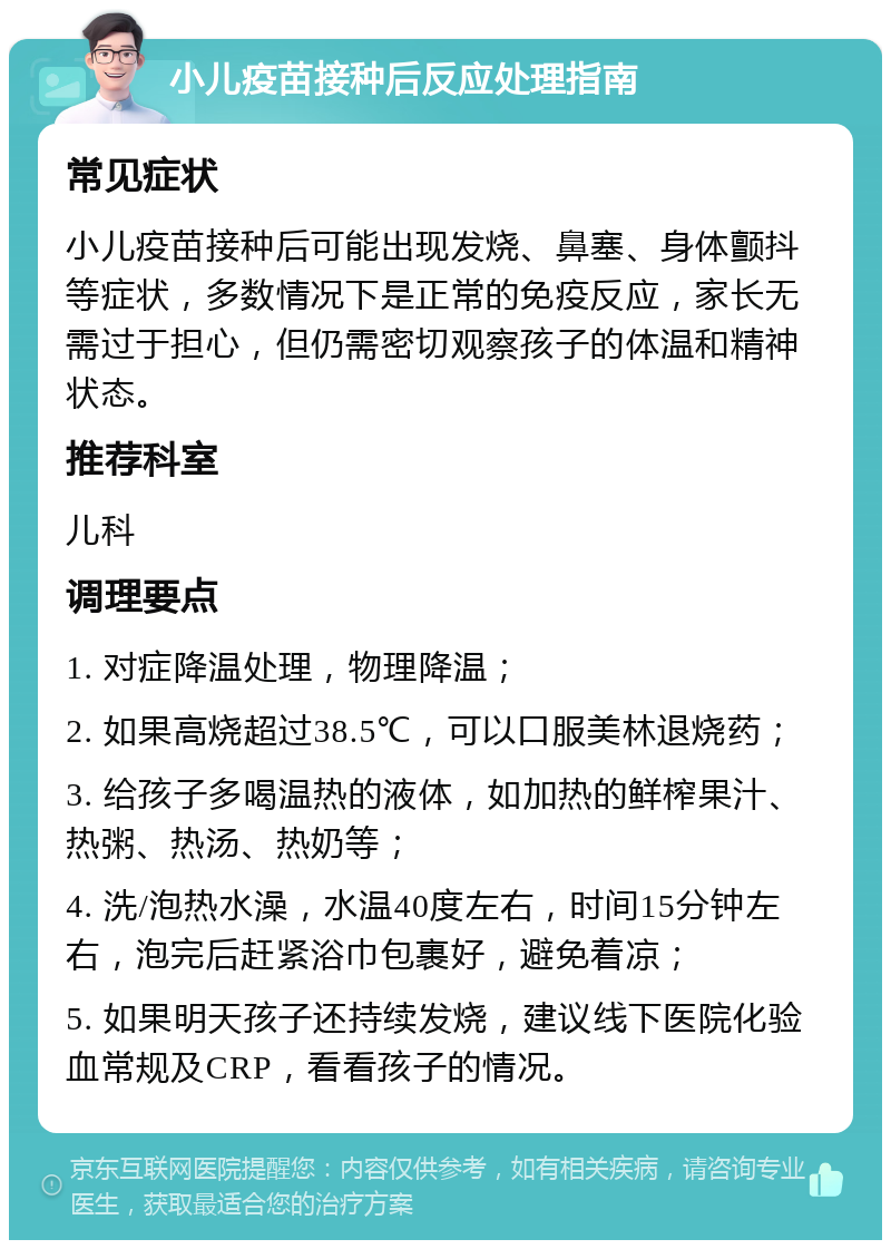 小儿疫苗接种后反应处理指南 常见症状 小儿疫苗接种后可能出现发烧、鼻塞、身体颤抖等症状，多数情况下是正常的免疫反应，家长无需过于担心，但仍需密切观察孩子的体温和精神状态。 推荐科室 儿科 调理要点 1. 对症降温处理，物理降温； 2. 如果高烧超过38.5℃，可以口服美林退烧药； 3. 给孩子多喝温热的液体，如加热的鲜榨果汁、热粥、热汤、热奶等； 4. 洗/泡热水澡，水温40度左右，时间15分钟左右，泡完后赶紧浴巾包裹好，避免着凉； 5. 如果明天孩子还持续发烧，建议线下医院化验血常规及CRP，看看孩子的情况。