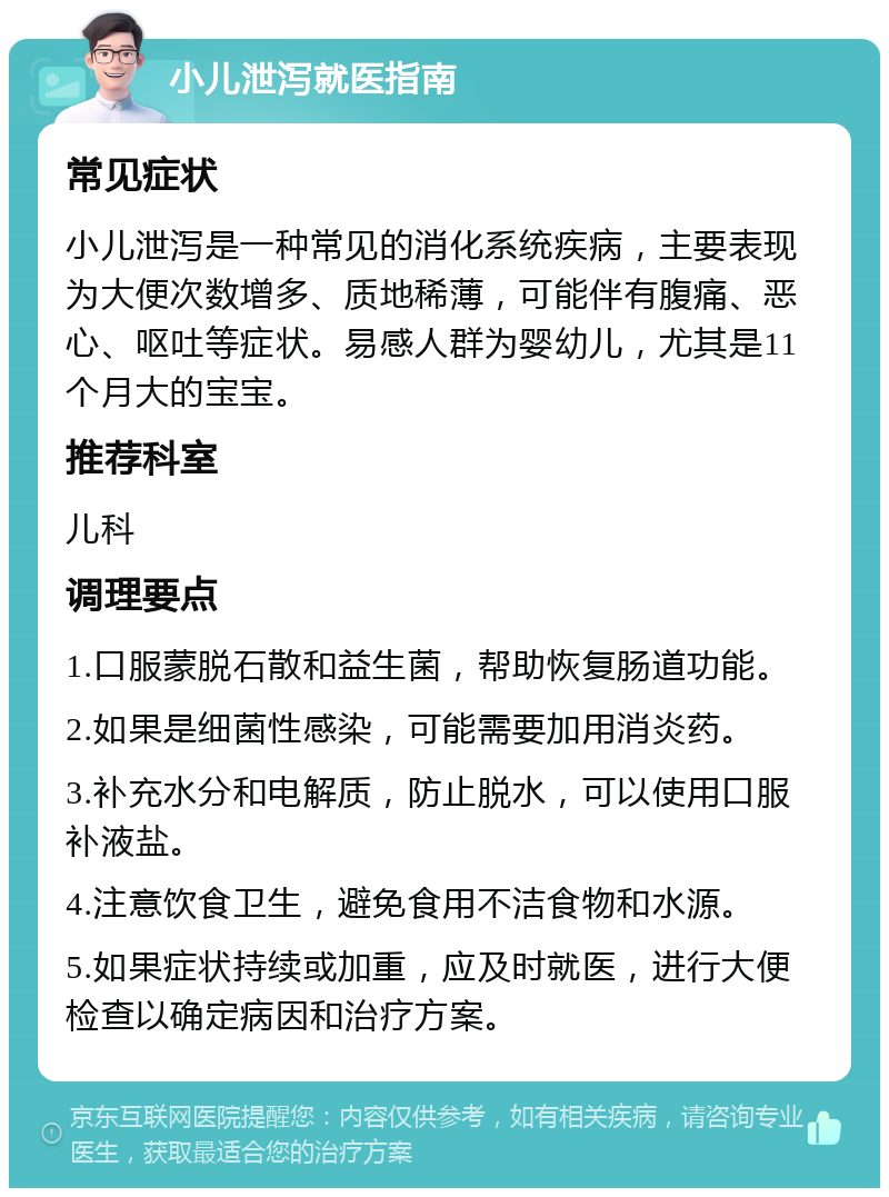 小儿泄泻就医指南 常见症状 小儿泄泻是一种常见的消化系统疾病，主要表现为大便次数增多、质地稀薄，可能伴有腹痛、恶心、呕吐等症状。易感人群为婴幼儿，尤其是11个月大的宝宝。 推荐科室 儿科 调理要点 1.口服蒙脱石散和益生菌，帮助恢复肠道功能。 2.如果是细菌性感染，可能需要加用消炎药。 3.补充水分和电解质，防止脱水，可以使用口服补液盐。 4.注意饮食卫生，避免食用不洁食物和水源。 5.如果症状持续或加重，应及时就医，进行大便检查以确定病因和治疗方案。