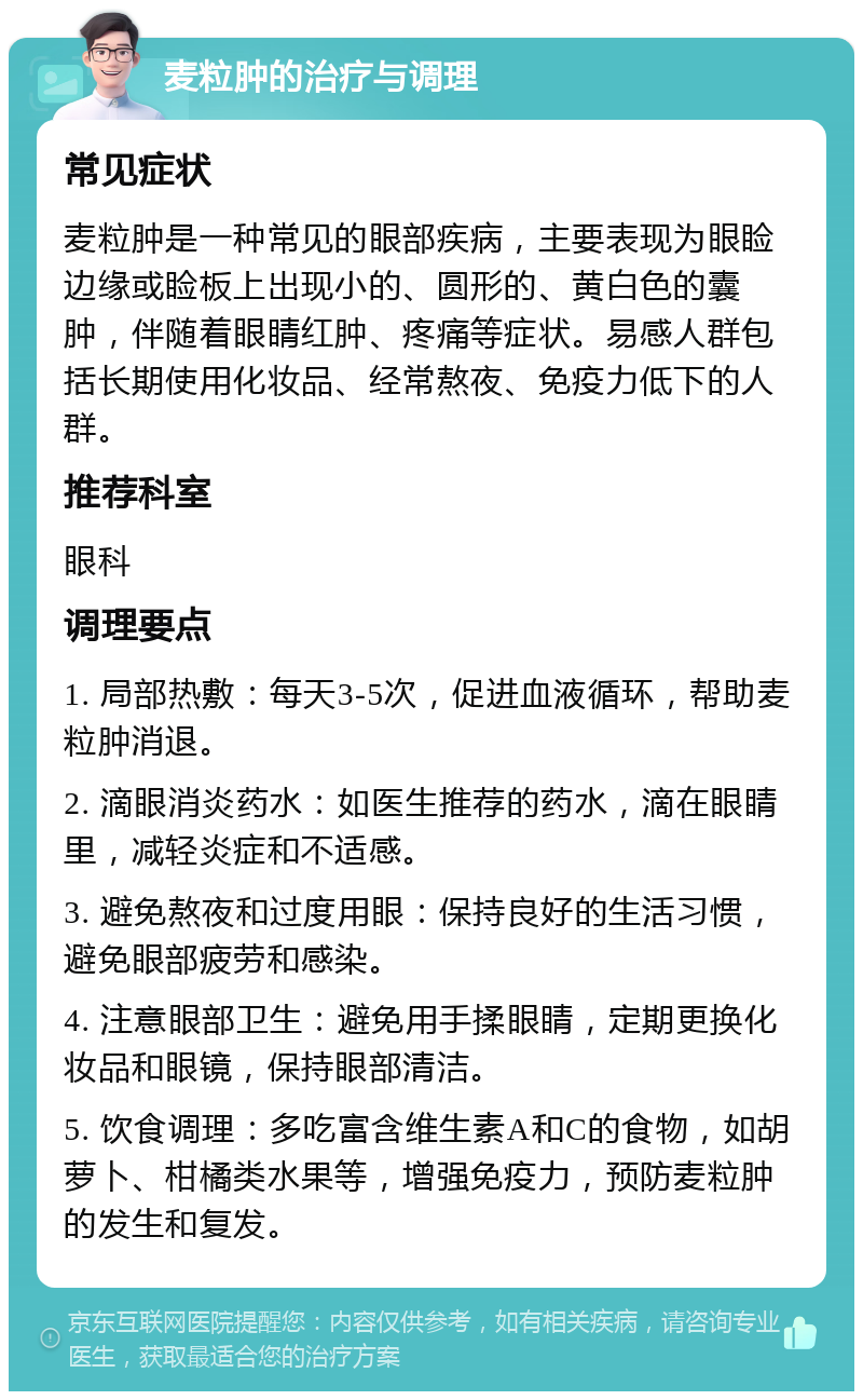 麦粒肿的治疗与调理 常见症状 麦粒肿是一种常见的眼部疾病，主要表现为眼睑边缘或睑板上出现小的、圆形的、黄白色的囊肿，伴随着眼睛红肿、疼痛等症状。易感人群包括长期使用化妆品、经常熬夜、免疫力低下的人群。 推荐科室 眼科 调理要点 1. 局部热敷：每天3-5次，促进血液循环，帮助麦粒肿消退。 2. 滴眼消炎药水：如医生推荐的药水，滴在眼睛里，减轻炎症和不适感。 3. 避免熬夜和过度用眼：保持良好的生活习惯，避免眼部疲劳和感染。 4. 注意眼部卫生：避免用手揉眼睛，定期更换化妆品和眼镜，保持眼部清洁。 5. 饮食调理：多吃富含维生素A和C的食物，如胡萝卜、柑橘类水果等，增强免疫力，预防麦粒肿的发生和复发。