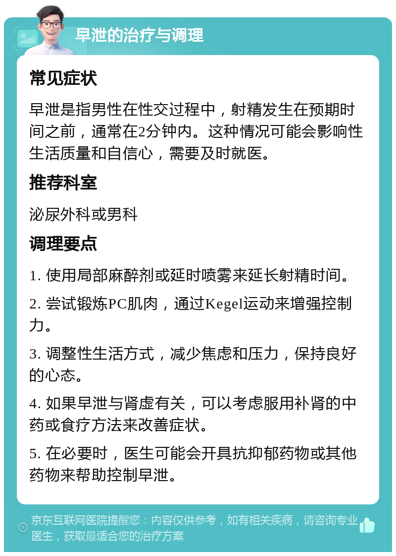 早泄的治疗与调理 常见症状 早泄是指男性在性交过程中，射精发生在预期时间之前，通常在2分钟内。这种情况可能会影响性生活质量和自信心，需要及时就医。 推荐科室 泌尿外科或男科 调理要点 1. 使用局部麻醉剂或延时喷雾来延长射精时间。 2. 尝试锻炼PC肌肉，通过Kegel运动来增强控制力。 3. 调整性生活方式，减少焦虑和压力，保持良好的心态。 4. 如果早泄与肾虚有关，可以考虑服用补肾的中药或食疗方法来改善症状。 5. 在必要时，医生可能会开具抗抑郁药物或其他药物来帮助控制早泄。