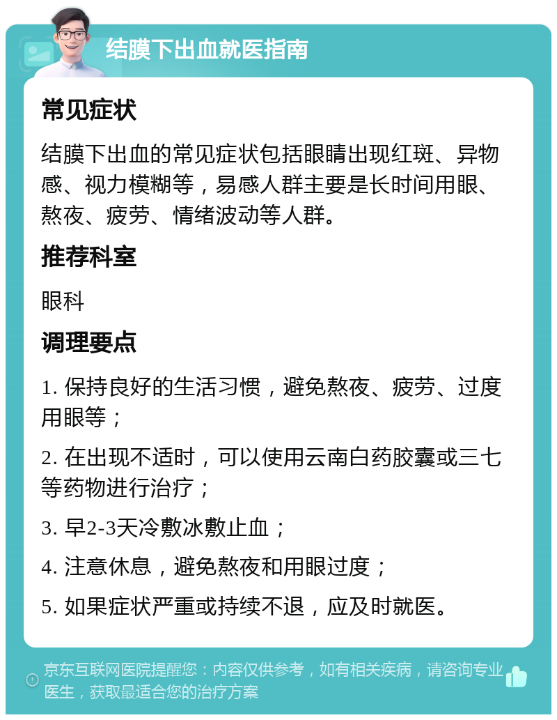 结膜下出血就医指南 常见症状 结膜下出血的常见症状包括眼睛出现红斑、异物感、视力模糊等，易感人群主要是长时间用眼、熬夜、疲劳、情绪波动等人群。 推荐科室 眼科 调理要点 1. 保持良好的生活习惯，避免熬夜、疲劳、过度用眼等； 2. 在出现不适时，可以使用云南白药胶囊或三七等药物进行治疗； 3. 早2-3天冷敷冰敷止血； 4. 注意休息，避免熬夜和用眼过度； 5. 如果症状严重或持续不退，应及时就医。