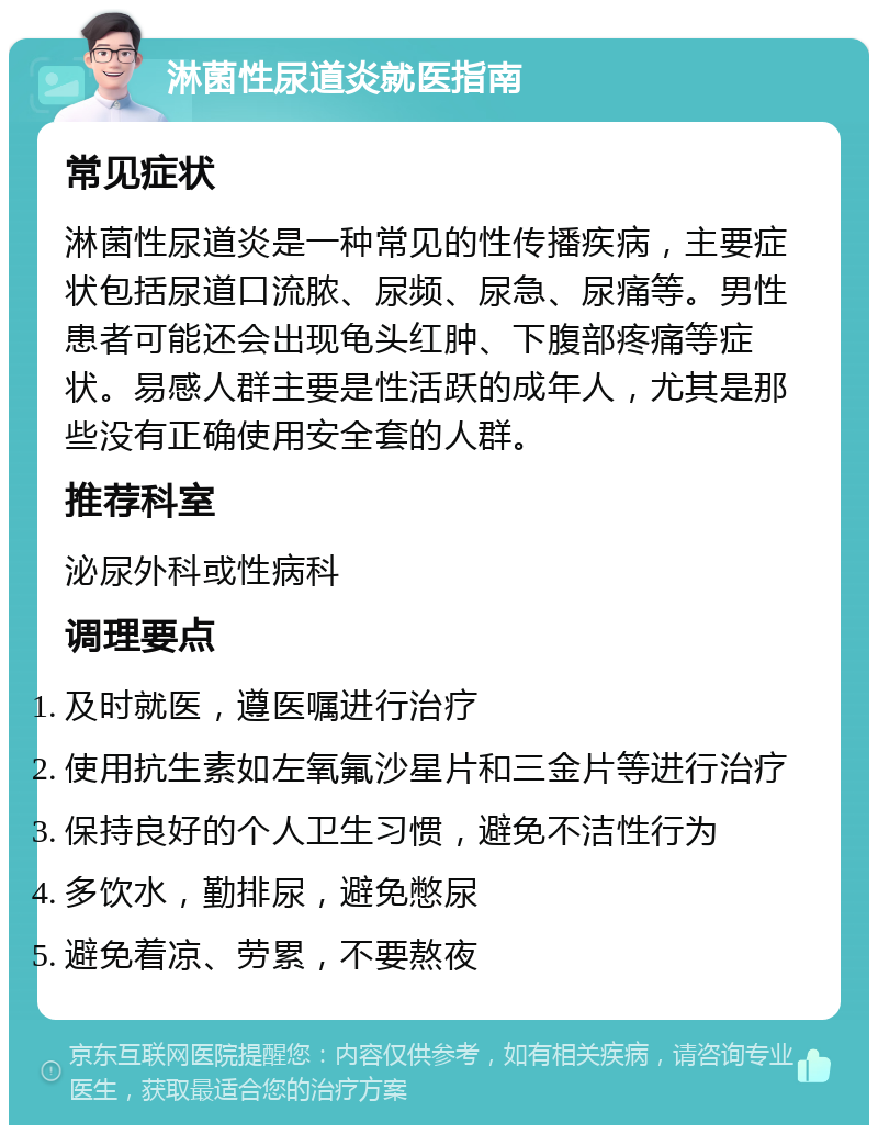 淋菌性尿道炎就医指南 常见症状 淋菌性尿道炎是一种常见的性传播疾病，主要症状包括尿道口流脓、尿频、尿急、尿痛等。男性患者可能还会出现龟头红肿、下腹部疼痛等症状。易感人群主要是性活跃的成年人，尤其是那些没有正确使用安全套的人群。 推荐科室 泌尿外科或性病科 调理要点 及时就医，遵医嘱进行治疗 使用抗生素如左氧氟沙星片和三金片等进行治疗 保持良好的个人卫生习惯，避免不洁性行为 多饮水，勤排尿，避免憋尿 避免着凉、劳累，不要熬夜