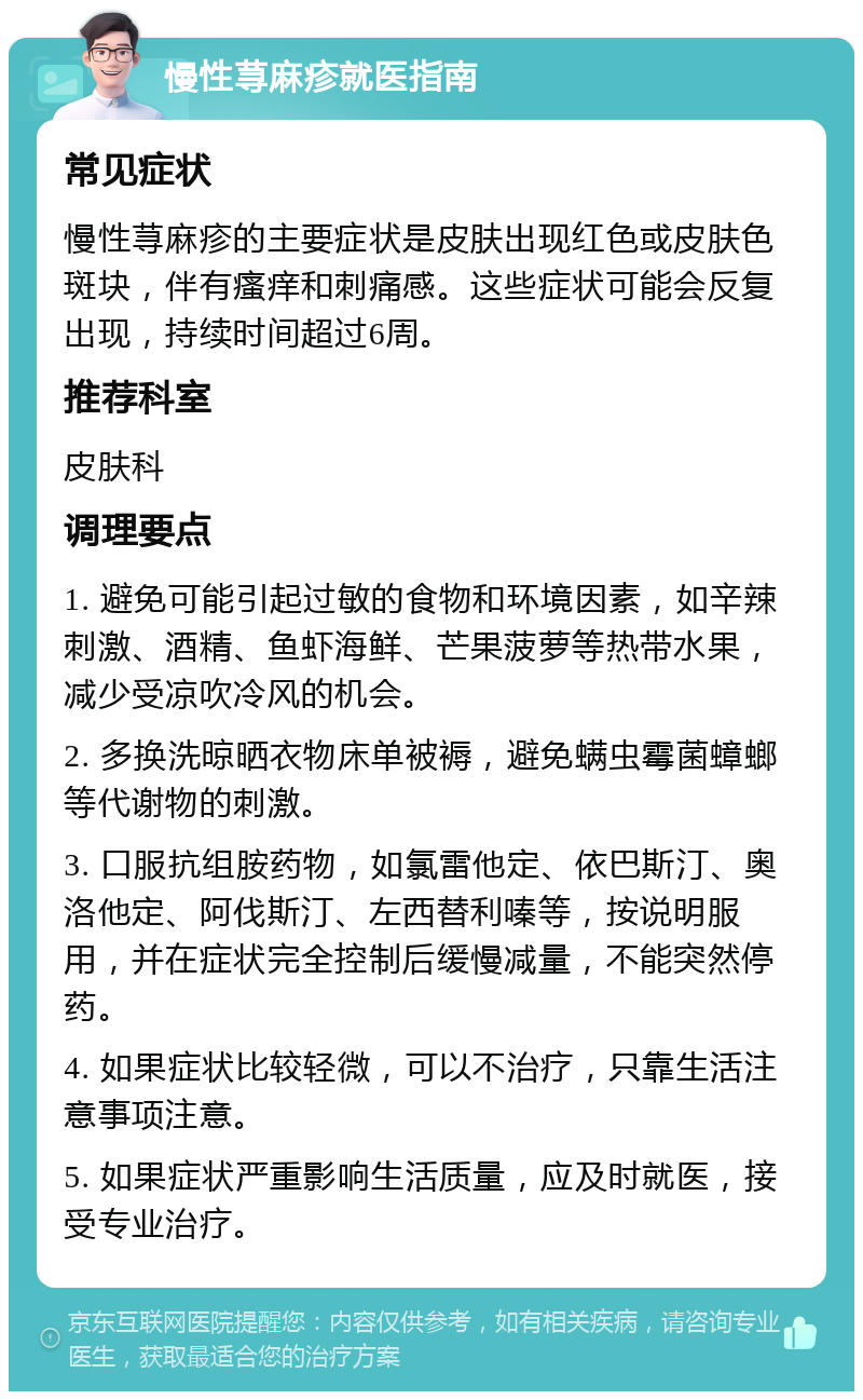 慢性荨麻疹就医指南 常见症状 慢性荨麻疹的主要症状是皮肤出现红色或皮肤色斑块，伴有瘙痒和刺痛感。这些症状可能会反复出现，持续时间超过6周。 推荐科室 皮肤科 调理要点 1. 避免可能引起过敏的食物和环境因素，如辛辣刺激、酒精、鱼虾海鲜、芒果菠萝等热带水果，减少受凉吹冷风的机会。 2. 多换洗晾晒衣物床单被褥，避免螨虫霉菌蟑螂等代谢物的刺激。 3. 口服抗组胺药物，如氯雷他定、依巴斯汀、奥洛他定、阿伐斯汀、左西替利嗪等，按说明服用，并在症状完全控制后缓慢减量，不能突然停药。 4. 如果症状比较轻微，可以不治疗，只靠生活注意事项注意。 5. 如果症状严重影响生活质量，应及时就医，接受专业治疗。