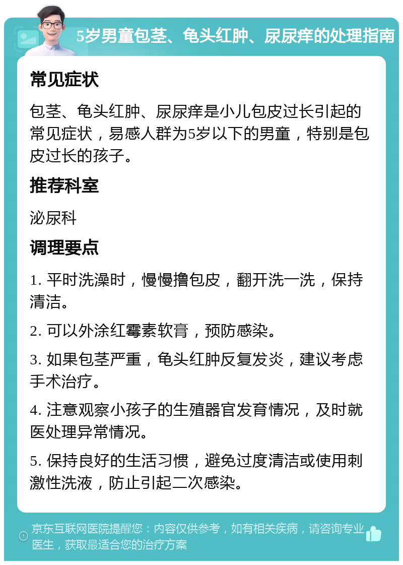 5岁男童包茎、龟头红肿、尿尿痒的处理指南 常见症状 包茎、龟头红肿、尿尿痒是小儿包皮过长引起的常见症状，易感人群为5岁以下的男童，特别是包皮过长的孩子。 推荐科室 泌尿科 调理要点 1. 平时洗澡时，慢慢撸包皮，翻开洗一洗，保持清洁。 2. 可以外涂红霉素软膏，预防感染。 3. 如果包茎严重，龟头红肿反复发炎，建议考虑手术治疗。 4. 注意观察小孩子的生殖器官发育情况，及时就医处理异常情况。 5. 保持良好的生活习惯，避免过度清洁或使用刺激性洗液，防止引起二次感染。